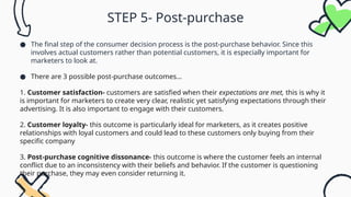 STEP 5- Post-purchase
● The final step of the consumer decision process is the post-purchase behavior. Since this
involves actual customers rather than potential customers, it is especially important for
marketers to look at.
● There are 3 possible post-purchase outcomes…
1. Customer satisfaction- customers are satisfied when their expectations are met, this is why it
is important for marketers to create very clear, realistic yet satisfying expectations through their
advertising. It is also important to engage with their customers.
2. Customer loyalty- this outcome is particularly ideal for marketers, as it creates positive
relationships with loyal customers and could lead to these customers only buying from their
specific company
3. Post-purchase cognitive dissonance- this outcome is where the customer feels an internal
conflict due to an inconsistency with their beliefs and behavior. If the customer is questioning
their purchase, they may even consider returning it.
 