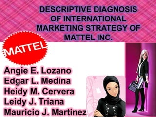 DESCRIPTIVE DIAGNOSIS OF INTERNATIONAL MARKETING STRATEGY OF MATTEL INC. Angie E. Lozano Edgar L. Medina Heidy M. Cervera Leidy J. Triana Mauricio J. Martinez 