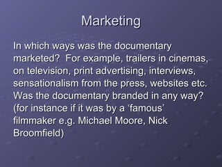 Marketing In which ways was the documentary  marketed?  For example, trailers in cinemas,  on television, print advertising, interviews,  sensationalism from the press, websites etc. Was the documentary branded in any way?  (for instance if it was by a ‘famous’  filmmaker e.g. Michael Moore, Nick  Broomfield) 