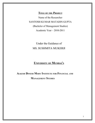 TITLE OF THE PROJECT
Name of the Researcher
SANTOSH KUMAR MATADIN GUPTA
(Bachelor of Management Studies)
Academic Year – 2010-2011
Under the Guidance of
MS. SUSHMITA MUKERJI
UNIVERSITY OF MUMBAI’S
ALKESH DINESH MODY INSTITUTE FOR FINANCIAL AND
MANAGEMENT STUDIES
1
 
