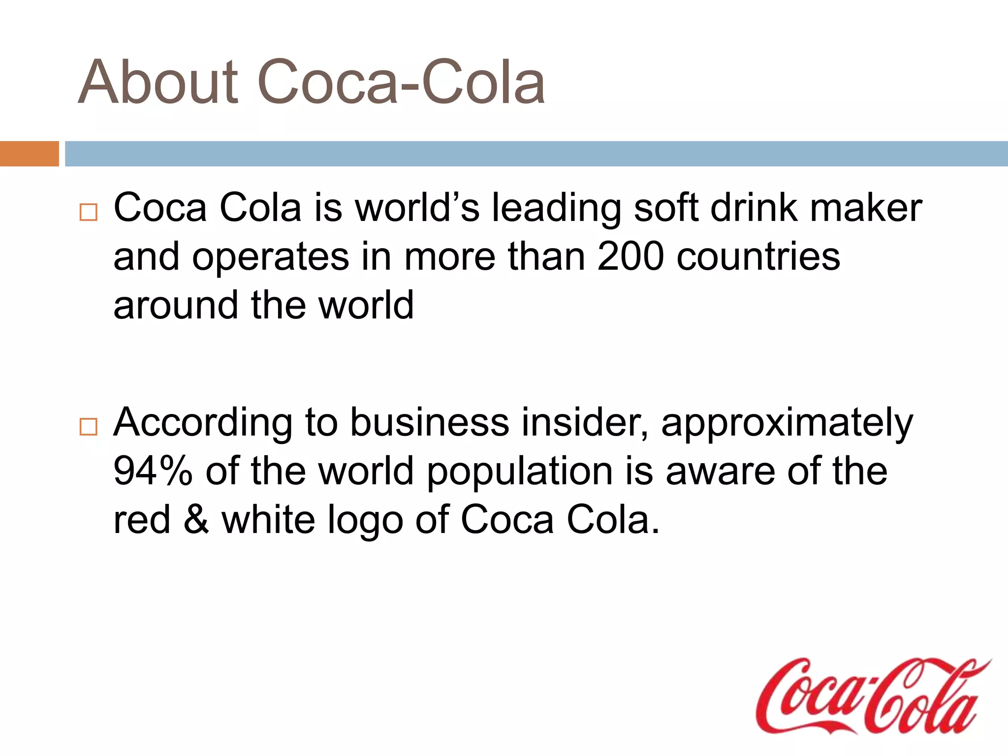 About Coca-Cola
 Coca Cola is world’s leading soft drink maker
and operates in more than 200 countries
around the world
 According to business insider, approximately
94% of the world population is aware of the
red & white logo of Coca Cola.
 