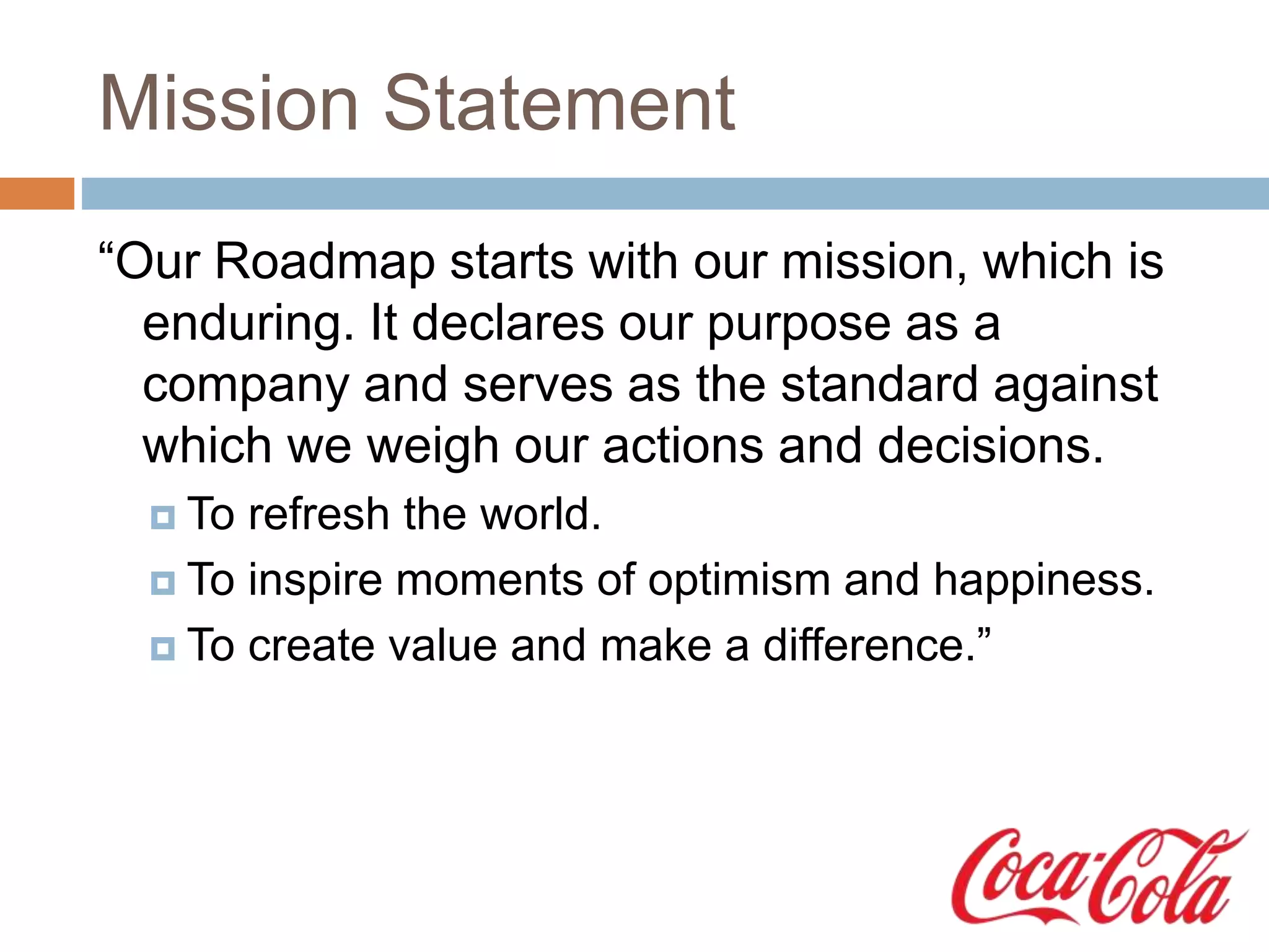 Mission Statement
“Our Roadmap starts with our mission, which is
enduring. It declares our purpose as a
company and serves as the standard against
which we weigh our actions and decisions.
 To refresh the world.
 To inspire moments of optimism and happiness.
 To create value and make a difference.”
 