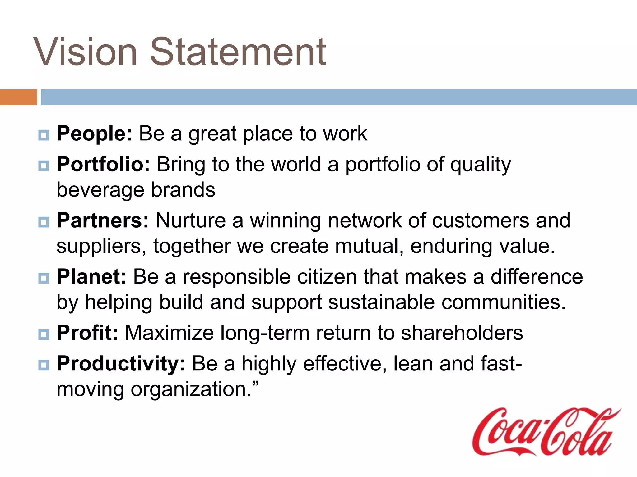 Vision Statement
 People: Be a great place to work
 Portfolio: Bring to the world a portfolio of quality
beverage brands
 Partners: Nurture a winning network of customers and
suppliers, together we create mutual, enduring value.
 Planet: Be a responsible citizen that makes a difference
by helping build and support sustainable communities.
 Profit: Maximize long-term return to shareholders
 Productivity: Be a highly effective, lean and fast-
moving organization.”
 
