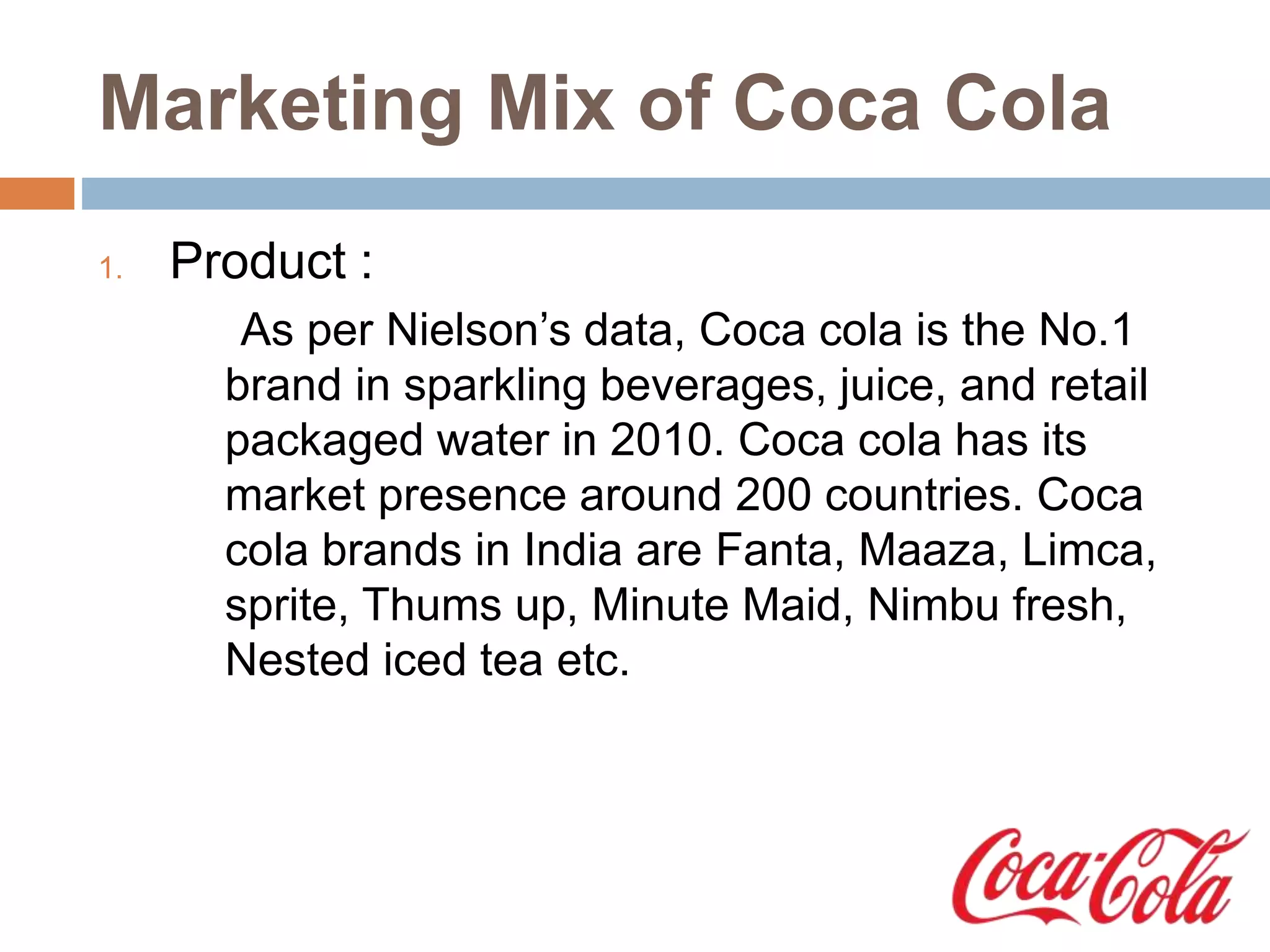 Marketing Mix of Coca Cola
1. Product :
As per Nielson’s data, Coca cola is the No.1
brand in sparkling beverages, juice, and retail
packaged water in 2010. Coca cola has its
market presence around 200 countries. Coca
cola brands in India are Fanta, Maaza, Limca,
sprite, Thums up, Minute Maid, Nimbu fresh,
Nested iced tea etc.
 