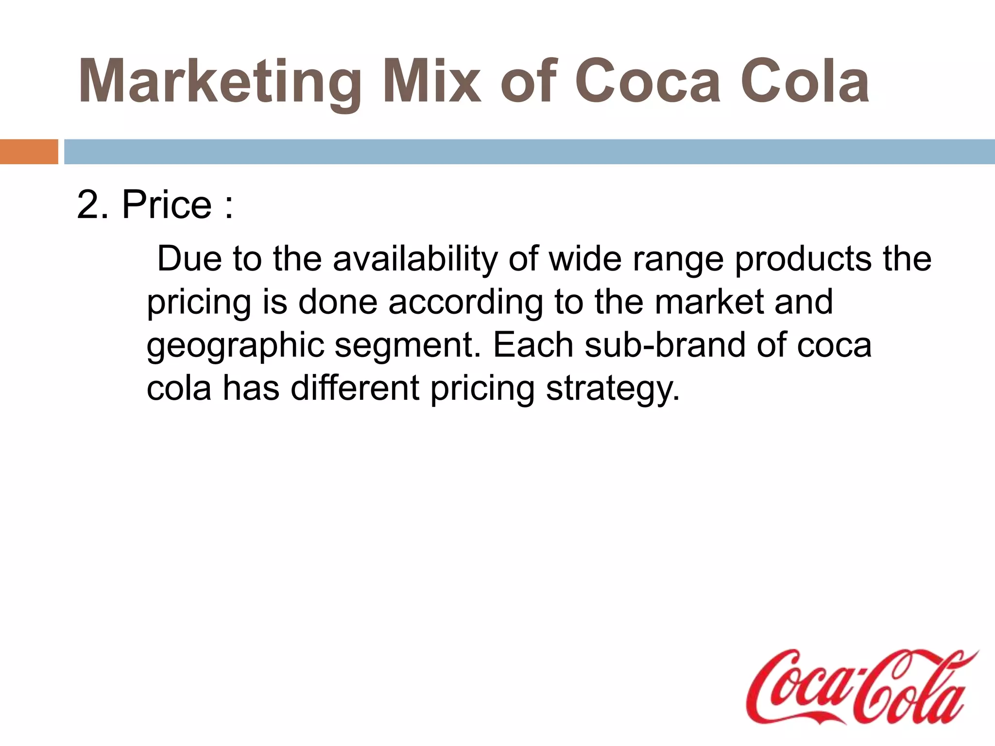 Marketing Mix of Coca Cola
2. Price :
Due to the availability of wide range products the
pricing is done according to the market and
geographic segment. Each sub-brand of coca
cola has different pricing strategy.
 
