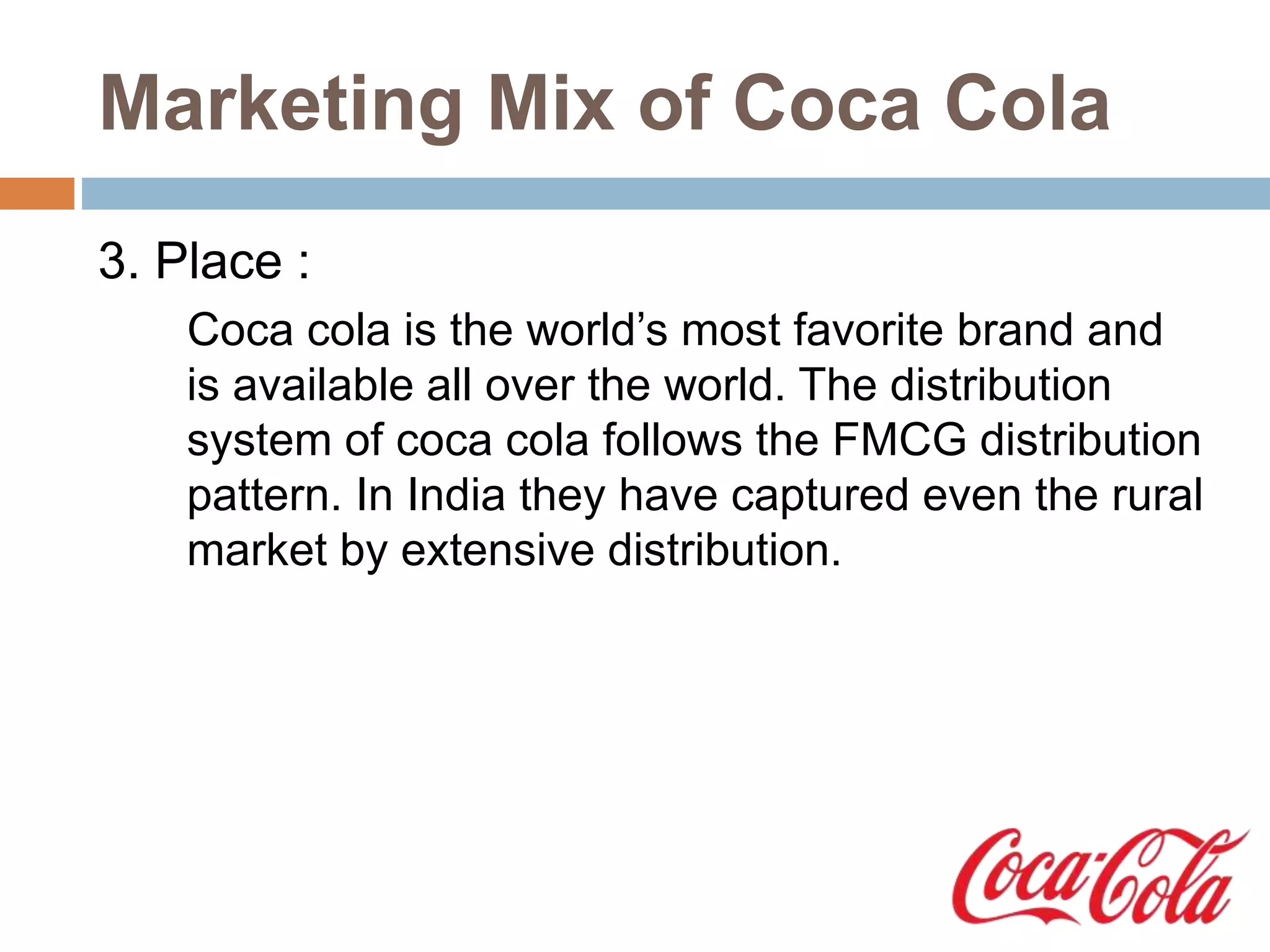 Marketing Mix of Coca Cola
3. Place :
Coca cola is the world’s most favorite brand and
is available all over the world. The distribution
system of coca cola follows the FMCG distribution
pattern. In India they have captured even the rural
market by extensive distribution.
 