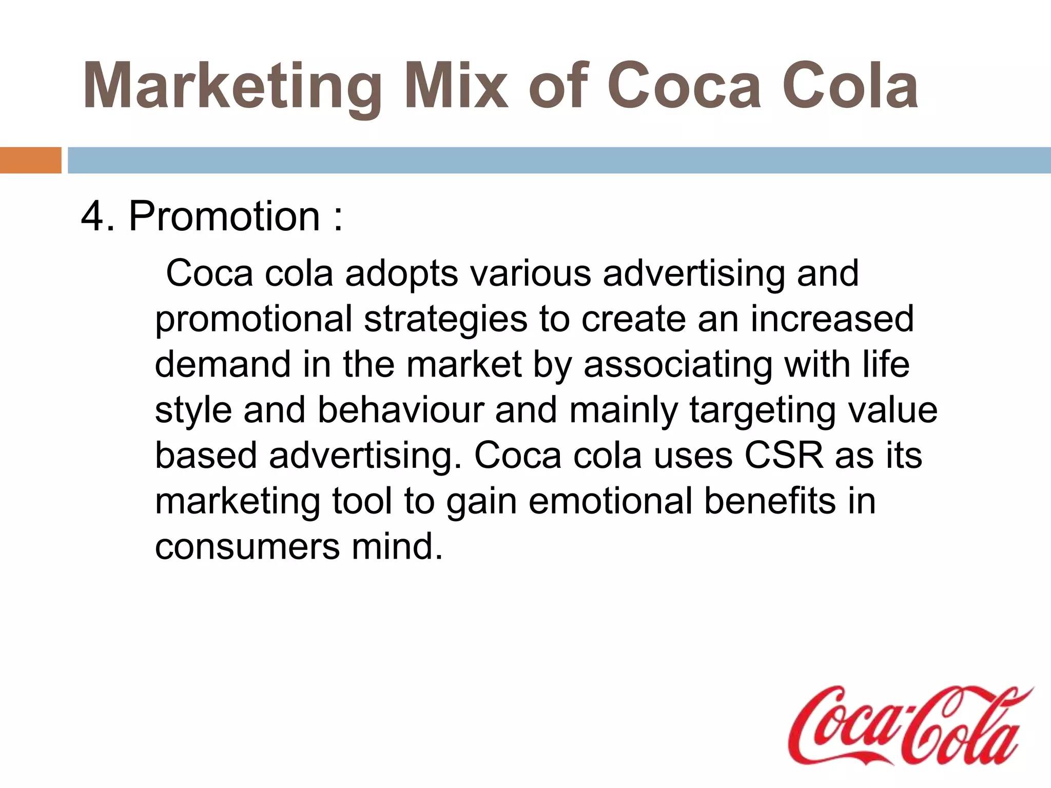 Marketing Mix of Coca Cola
4. Promotion :
Coca cola adopts various advertising and
promotional strategies to create an increased
demand in the market by associating with life
style and behaviour and mainly targeting value
based advertising. Coca cola uses CSR as its
marketing tool to gain emotional benefits in
consumers mind.
 