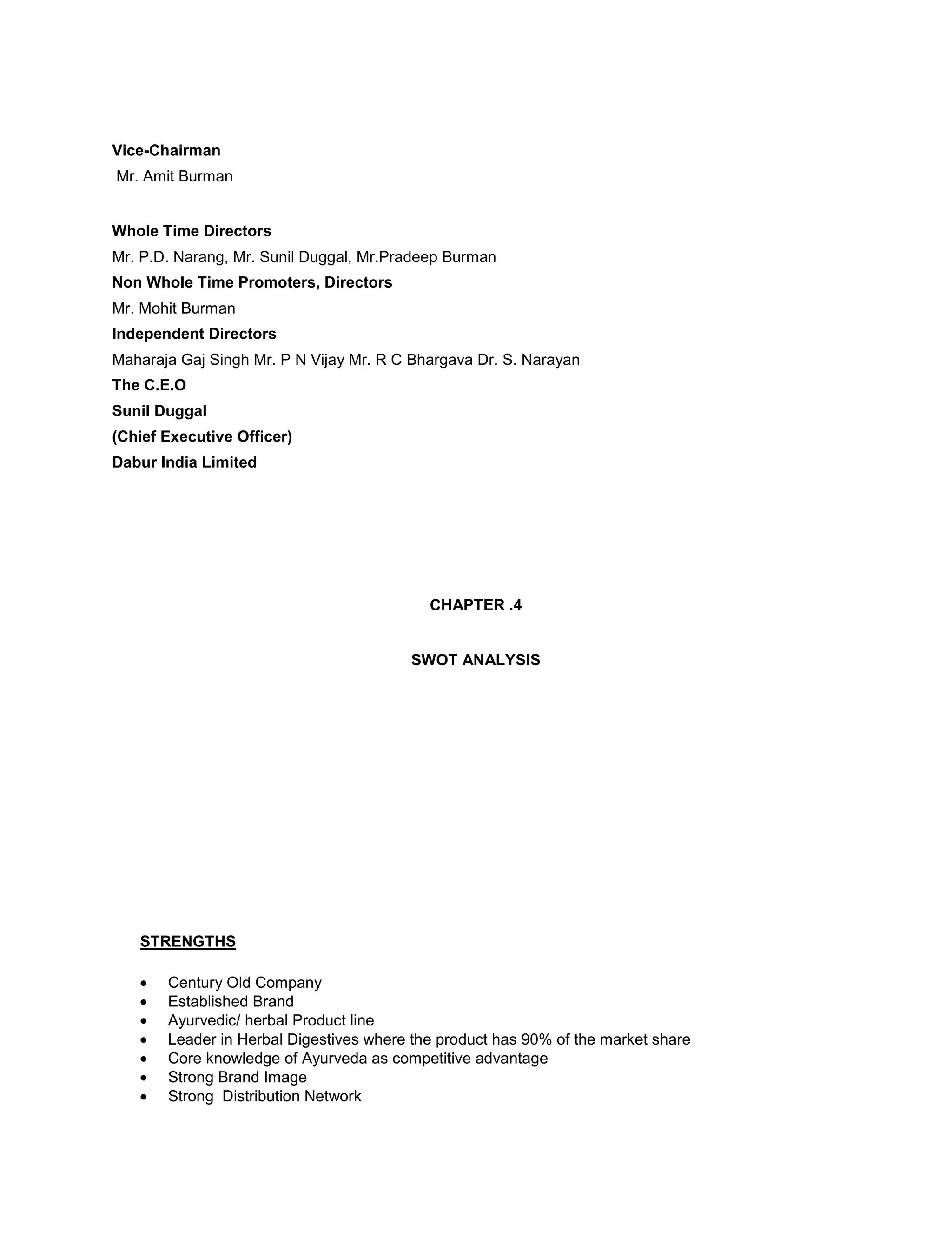 Vice-Chairman
Mr. Amit Burman

Whole Time Directors
Mr. P.D. Narang, Mr. Sunil Duggal, Mr.Pradeep Burman
Non Whole Time Promoters, Directors
Mr. Mohit Burman
Independent Directors
Maharaja Gaj Singh Mr. P N Vijay Mr. R C Bhargava Dr. S. Narayan
The C.E.O
Sunil Duggal
(Chief Executive Officer)
Dabur India Limited

CHAPTER .4

SWOT ANALYSIS

STRENGTHS
Century Old Company
Established Brand
Ayurvedic/ herbal Product line
Leader in Herbal Digestives where the product has 90% of the market share
Core knowledge of Ayurveda as competitive advantage
Strong Brand Image
Strong Distribution Network

 