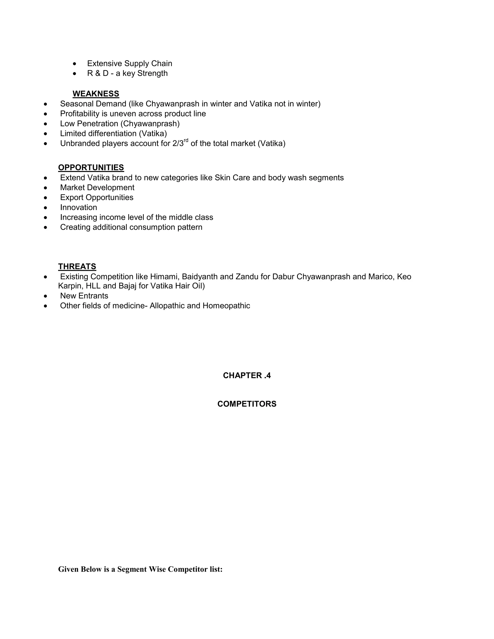 Extensive Supply Chain
R & D - a key Strength
WEAKNESS
Seasonal Demand (like Chyawanprash in winter and Vatika not in winter)
Profitability is uneven across product line
Low Penetration (Chyawanprash)
Limited differentiation (Vatika)
rd
Unbranded players account for 2/3 of the total market (Vatika)
OPPORTUNITIES
Extend Vatika brand to new categories like Skin Care and body wash segments
Market Development
Export Opportunities
Innovation
Increasing income level of the middle class
Creating additional consumption pattern

THREATS
Existing Competition like Himami, Baidyanth and Zandu for Dabur Chyawanprash and Marico, Keo
Karpin, HLL and Bajaj for Vatika Hair Oil)
New Entrants
Other fields of medicine- Allopathic and Homeopathic

CHAPTER .4

COMPETITORS

Given Below is a Segment Wise Competitor list:

 