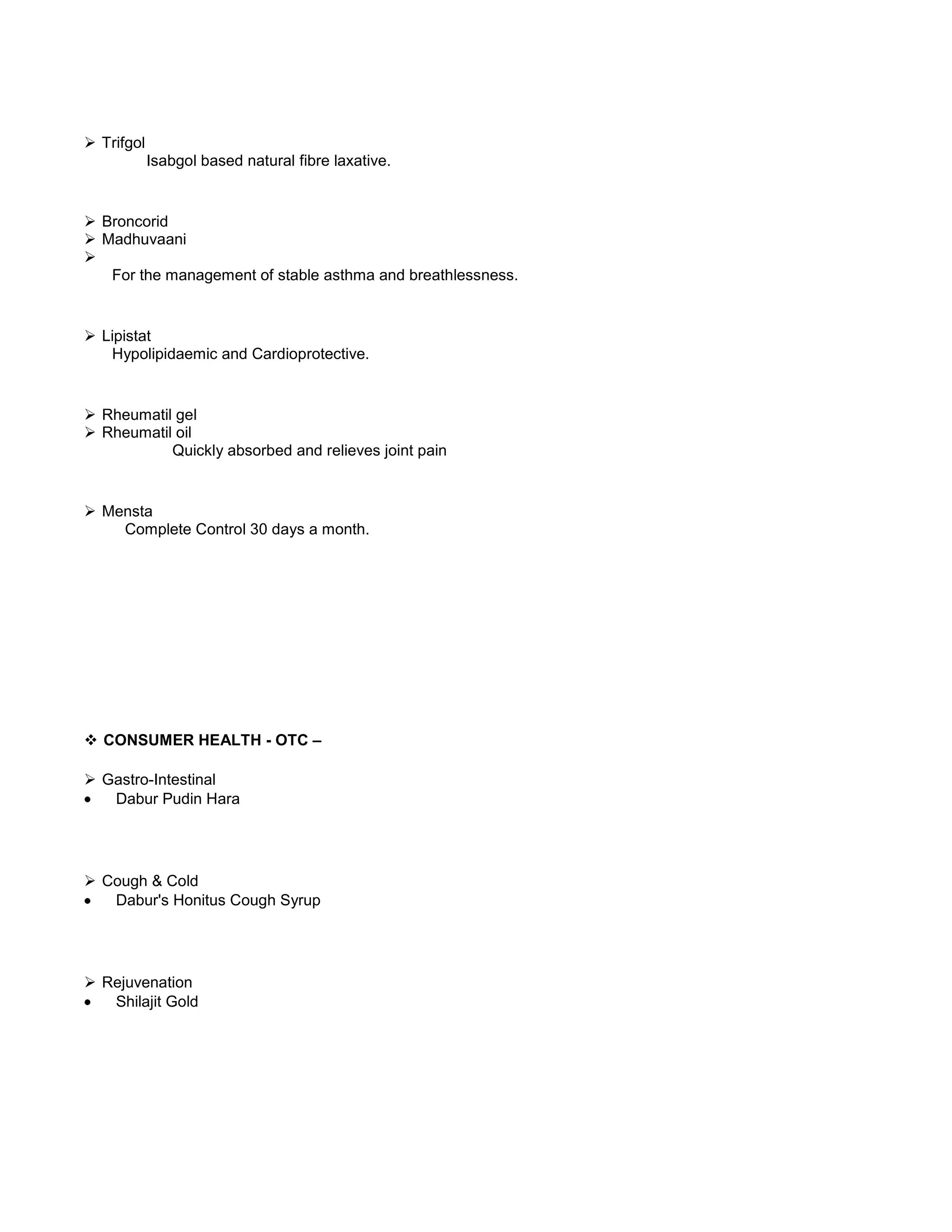  Trifgol
Isabgol based natural fibre laxative.

 Broncorid
 Madhuvaani

For the management of stable asthma and breathlessness.

 Lipistat
Hypolipidaemic and Cardioprotective.

 Rheumatil gel
 Rheumatil oil
Quickly absorbed and relieves joint pain

 Mensta
Complete Control 30 days a month.

 CONSUMER HEALTH - OTC –
 Gastro-Intestinal
Dabur Pudin Hara

 Cough & Cold
Dabur's Honitus Cough Syrup

 Rejuvenation
Shilajit Gold

 