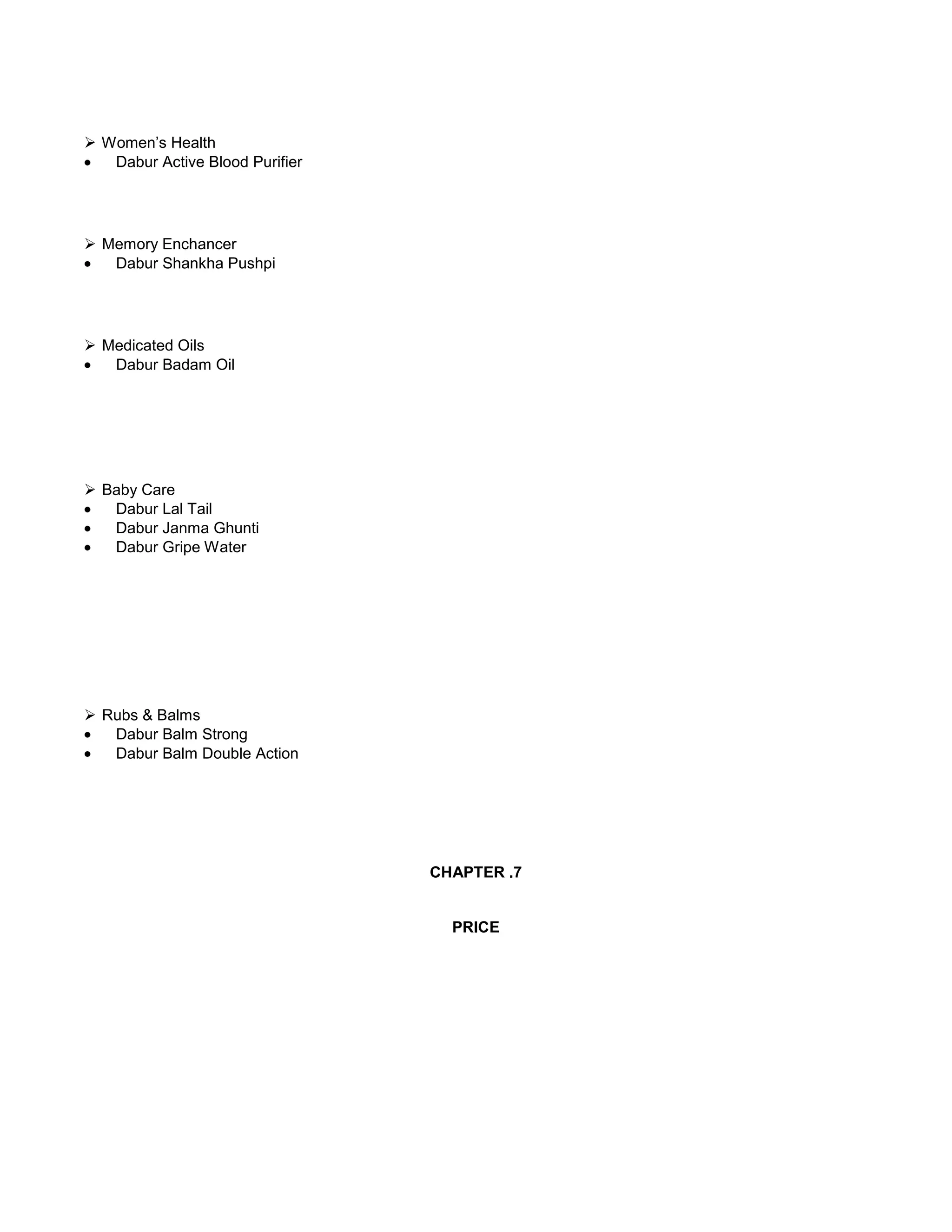  Women‘s Health
Dabur Active Blood Purifier

 Memory Enchancer
Dabur Shankha Pushpi

 Medicated Oils
Dabur Badam Oil

 Baby Care
Dabur Lal Tail
Dabur Janma Ghunti
Dabur Gripe Water

 Rubs & Balms
Dabur Balm Strong
Dabur Balm Double Action

CHAPTER .7

PRICE

 