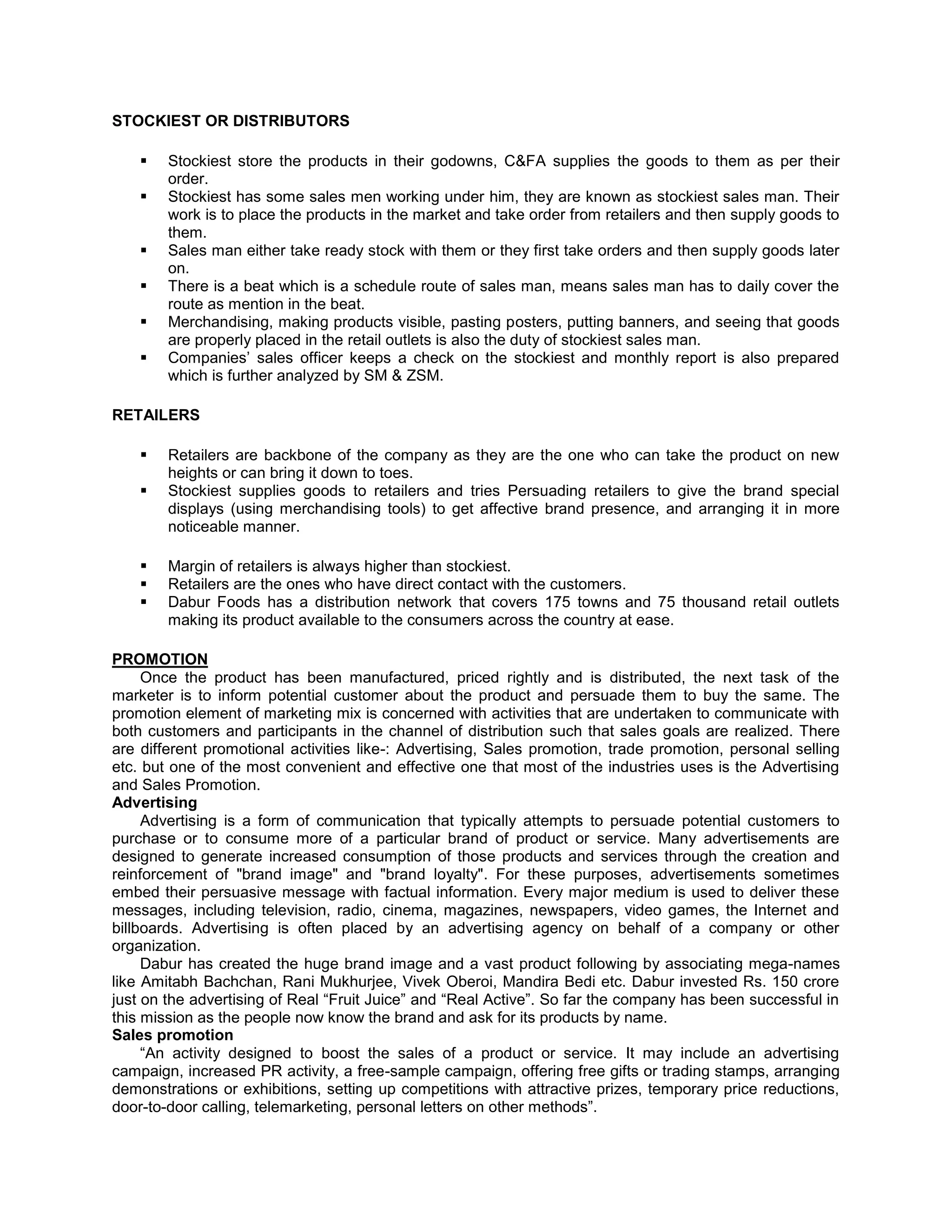 STOCKIEST OR DISTRIBUTORS







Stockiest store the products in their godowns, C&FA supplies the goods to them as per their
order.
Stockiest has some sales men working under him, they are known as stockiest sales man. Their
work is to place the products in the market and take order from retailers and then supply goods to
them.
Sales man either take ready stock with them or they first take orders and then supply goods later
on.
There is a beat which is a schedule route of sales man, means sales man has to daily cover the
route as mention in the beat.
Merchandising, making products visible, pasting posters, putting banners, and seeing that goods
are properly placed in the retail outlets is also the duty of stockiest sales man.
Companies‘ sales officer keeps a check on the stockiest and monthly report is also prepared
which is further analyzed by SM & ZSM.

RETAILERS







Retailers are backbone of the company as they are the one who can take the product on new
heights or can bring it down to toes.
Stockiest supplies goods to retailers and tries Persuading retailers to give the brand special
displays (using merchandising tools) to get affective brand presence, and arranging it in more
noticeable manner.
Margin of retailers is always higher than stockiest.
Retailers are the ones who have direct contact with the customers.
Dabur Foods has a distribution network that covers 175 towns and 75 thousand retail outlets
making its product available to the consumers across the country at ease.

PROMOTION
Once the product has been manufactured, priced rightly and is distributed, the next task of the
marketer is to inform potential customer about the product and persuade them to buy the same. The
promotion element of marketing mix is concerned with activities that are undertaken to communicate with
both customers and participants in the channel of distribution such that sales goals are realized. There
are different promotional activities like-: Advertising, Sales promotion, trade promotion, personal selling
etc. but one of the most convenient and effective one that most of the industries uses is the Advertising
and Sales Promotion.
Advertising
Advertising is a form of communication that typically attempts to persuade potential customers to
purchase or to consume more of a particular brand of product or service. Many advertisements are
designed to generate increased consumption of those products and services through the creation and
reinforcement of "brand image" and "brand loyalty". For these purposes, advertisements sometimes
embed their persuasive message with factual information. Every major medium is used to deliver these
messages, including television, radio, cinema, magazines, newspapers, video games, the Internet and
billboards. Advertising is often placed by an advertising agency on behalf of a company or other
organization.
Dabur has created the huge brand image and a vast product following by associating mega-names
like Amitabh Bachchan, Rani Mukhurjee, Vivek Oberoi, Mandira Bedi etc. Dabur invested Rs. 150 crore
just on the advertising of Real ―Fruit Juice‖ and ―Real Active‖. So far the company has been successful in
this mission as the people now know the brand and ask for its products by name.
Sales promotion
―An activity designed to boost the sales of a product or service. It may include an advertising
campaign, increased PR activity, a free-sample campaign, offering free gifts or trading stamps, arranging
demonstrations or exhibitions, setting up competitions with attractive prizes, temporary price reductions,
door-to-door calling, telemarketing, personal letters on other methods‖.

 