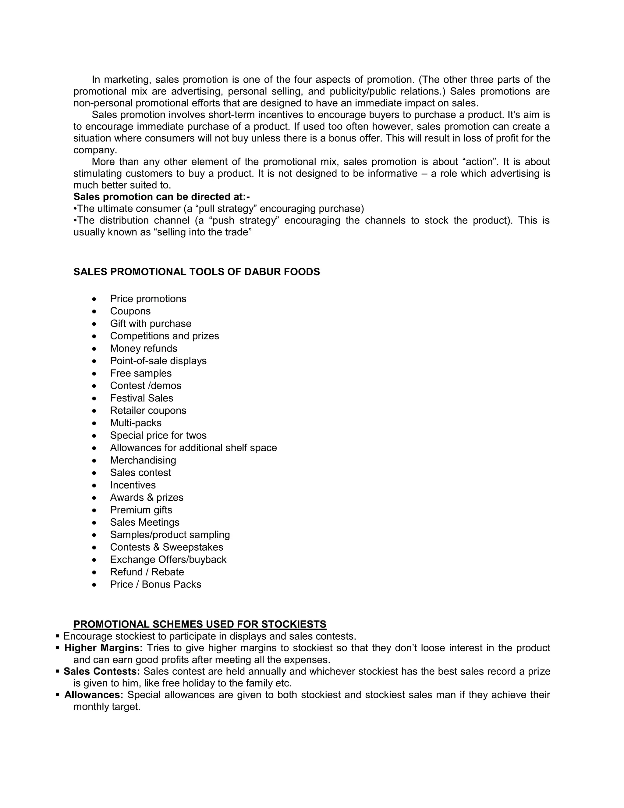 In marketing, sales promotion is one of the four aspects of promotion. (The other three parts of the
promotional mix are advertising, personal selling, and publicity/public relations.) Sales promotions are
non-personal promotional efforts that are designed to have an immediate impact on sales.
Sales promotion involves short-term incentives to encourage buyers to purchase a product. It's aim is
to encourage immediate purchase of a product. If used too often however, sales promotion can create a
situation where consumers will not buy unless there is a bonus offer. This will result in loss of profit for the
company.
More than any other element of the promotional mix, sales promotion is about ―action‖. It is about
stimulating customers to buy a product. It is not designed to be informative – a role which advertising is
much better suited to.
Sales promotion can be directed at:•The ultimate consumer (a ―pull strategy‖ encouraging purchase)
•The distribution channel (a ―push strategy‖ encouraging the channels to stock the product). This is
usually known as ―selling into the trade‖

SALES PROMOTIONAL TOOLS OF DABUR FOODS
Price promotions
Coupons
Gift with purchase
Competitions and prizes
Money refunds
Point-of-sale displays
Free samples
Contest /demos
Festival Sales
Retailer coupons
Multi-packs
Special price for twos
Allowances for additional shelf space
Merchandising
Sales contest
Incentives
Awards & prizes
Premium gifts
Sales Meetings
Samples/product sampling
Contests & Sweepstakes
Exchange Offers/buyback
Refund / Rebate
Price / Bonus Packs

PROMOTIONAL SCHEMES USED FOR STOCKIESTS
 Encourage stockiest to participate in displays and sales contests.
 Higher Margins: Tries to give higher margins to stockiest so that they don‘t loose interest in the product
and can earn good profits after meeting all the expenses.
 Sales Contests: Sales contest are held annually and whichever stockiest has the best sales record a prize
is given to him, like free holiday to the family etc.
 Allowances: Special allowances are given to both stockiest and stockiest sales man if they achieve their
monthly target.

 