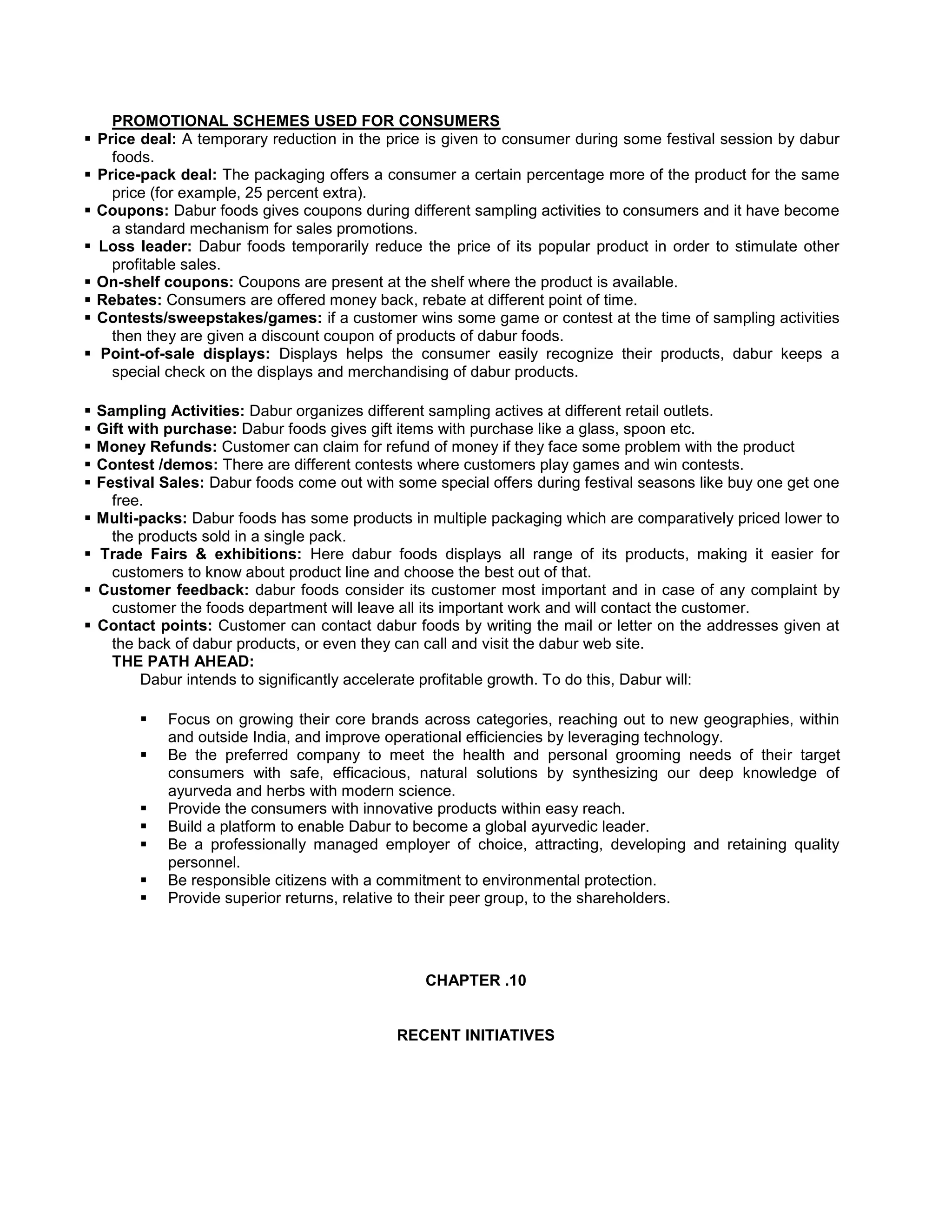 PROMOTIONAL SCHEMES USED FOR CONSUMERS
 Price deal: A temporary reduction in the price is given to consumer during some festival session by dabur
foods.
 Price-pack deal: The packaging offers a consumer a certain percentage more of the product for the same
price (for example, 25 percent extra).
 Coupons: Dabur foods gives coupons during different sampling activities to consumers and it have become
a standard mechanism for sales promotions.
 Loss leader: Dabur foods temporarily reduce the price of its popular product in order to stimulate other
profitable sales.
 On-shelf coupons: Coupons are present at the shelf where the product is available.
 Rebates: Consumers are offered money back, rebate at different point of time.
 Contests/sweepstakes/games: if a customer wins some game or contest at the time of sampling activities
then they are given a discount coupon of products of dabur foods.
 Point-of-sale displays: Displays helps the consumer easily recognize their products, dabur keeps a
special check on the displays and merchandising of dabur products.










Sampling Activities: Dabur organizes different sampling actives at different retail outlets.
Gift with purchase: Dabur foods gives gift items with purchase like a glass, spoon etc.
Money Refunds: Customer can claim for refund of money if they face some problem with the product
Contest /demos: There are different contests where customers play games and win contests.
Festival Sales: Dabur foods come out with some special offers during festival seasons like buy one get one
free.
Multi-packs: Dabur foods has some products in multiple packaging which are comparatively priced lower to
the products sold in a single pack.
Trade Fairs & exhibitions: Here dabur foods displays all range of its products, making it easier for
customers to know about product line and choose the best out of that.
Customer feedback: dabur foods consider its customer most important and in case of any complaint by
customer the foods department will leave all its important work and will contact the customer.
Contact points: Customer can contact dabur foods by writing the mail or letter on the addresses given at
the back of dabur products, or even they can call and visit the dabur web site.
THE PATH AHEAD:
Dabur intends to significantly accelerate profitable growth. To do this, Dabur will:








Focus on growing their core brands across categories, reaching out to new geographies, within
and outside India, and improve operational efficiencies by leveraging technology.
Be the preferred company to meet the health and personal grooming needs of their target
consumers with safe, efficacious, natural solutions by synthesizing our deep knowledge of
ayurveda and herbs with modern science.
Provide the consumers with innovative products within easy reach.
Build a platform to enable Dabur to become a global ayurvedic leader.
Be a professionally managed employer of choice, attracting, developing and retaining quality
personnel.
Be responsible citizens with a commitment to environmental protection.
Provide superior returns, relative to their peer group, to the shareholders.

CHAPTER .10

RECENT INITIATIVES

 