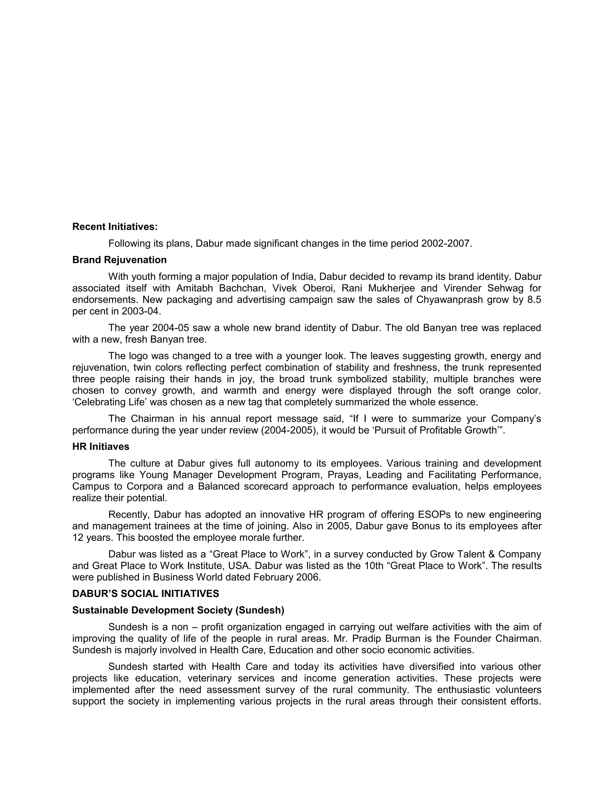 Recent Initiatives:
Following its plans, Dabur made significant changes in the time period 2002-2007.
Brand Rejuvenation
With youth forming a major population of India, Dabur decided to revamp its brand identity. Dabur
associated itself with Amitabh Bachchan, Vivek Oberoi, Rani Mukherjee and Virender Sehwag for
endorsements. New packaging and advertising campaign saw the sales of Chyawanprash grow by 8.5
per cent in 2003-04.
The year 2004-05 saw a whole new brand identity of Dabur. The old Banyan tree was replaced
with a new, fresh Banyan tree.
The logo was changed to a tree with a younger look. The leaves suggesting growth, energy and
rejuvenation, twin colors reflecting perfect combination of stability and freshness, the trunk represented
three people raising their hands in joy, the broad trunk symbolized stability, multiple branches were
chosen to convey growth, and warmth and energy were displayed through the soft orange color.
‗Celebrating Life‘ was chosen as a new tag that completely summarized the whole essence.
The Chairman in his annual report message said, ―If I were to summarize your Company‘s
performance during the year under review (2004-2005), it would be ‗Pursuit of Profitable Growth‘‖.
HR Initiaves
The culture at Dabur gives full autonomy to its employees. Various training and development
programs like Young Manager Development Program, Prayas, Leading and Facilitating Performance,
Campus to Corpora and a Balanced scorecard approach to performance evaluation, helps employees
realize their potential.
Recently, Dabur has adopted an innovative HR program of offering ESOPs to new engineering
and management trainees at the time of joining. Also in 2005, Dabur gave Bonus to its employees after
12 years. This boosted the employee morale further.
Dabur was listed as a ―Great Place to Work‖, in a survey conducted by Grow Talent & Company
and Great Place to Work Institute, USA. Dabur was listed as the 10th ―Great Place to Work‖. The results
were published in Business World dated February 2006.
DABUR‟S SOCIAL INITIATIVES
Sustainable Development Society (Sundesh)
Sundesh is a non – profit organization engaged in carrying out welfare activities with the aim of
improving the quality of life of the people in rural areas. Mr. Pradip Burman is the Founder Chairman.
Sundesh is majorly involved in Health Care, Education and other socio economic activities.
Sundesh started with Health Care and today its activities have diversified into various other
projects like education, veterinary services and income generation activities. These projects were
implemented after the need assessment survey of the rural community. The enthusiastic volunteers
support the society in implementing various projects in the rural areas through their consistent efforts.

 