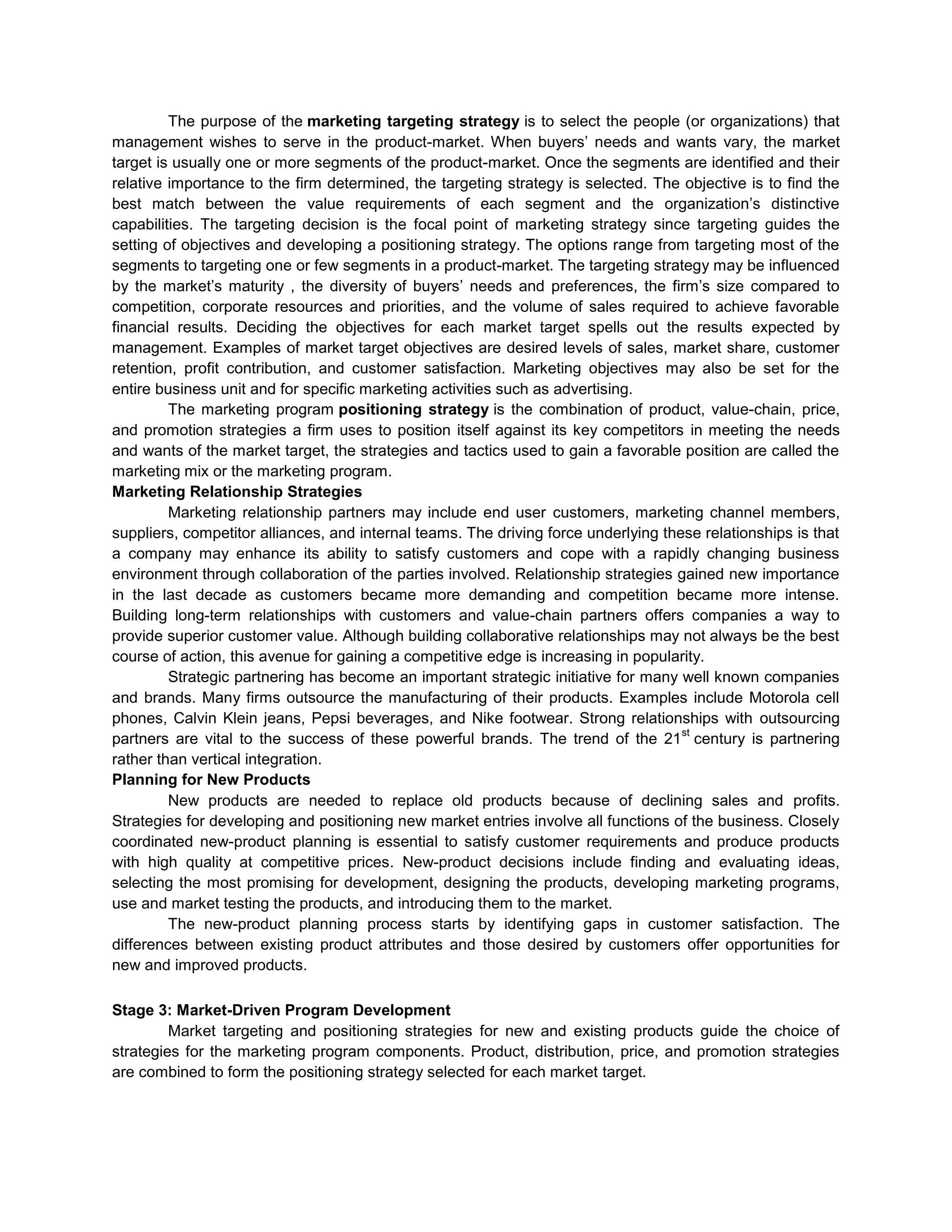 The purpose of the marketing targeting strategy is to select the people (or organizations) that
management wishes to serve in the product-market. When buyers‘ needs and wants vary, the market
target is usually one or more segments of the product-market. Once the segments are identified and their
relative importance to the firm determined, the targeting strategy is selected. The objective is to find the
best match between the value requirements of each segment and the organization‘s distinctive
capabilities. The targeting decision is the focal point of marketing strategy since targeting guides the
setting of objectives and developing a positioning strategy. The options range from targeting most of the
segments to targeting one or few segments in a product-market. The targeting strategy may be influenced
by the market‘s maturity , the diversity of buyers‘ needs and preferences, the firm‘s size compared to
competition, corporate resources and priorities, and the volume of sales required to achieve favorable
financial results. Deciding the objectives for each market target spells out the results expected by
management. Examples of market target objectives are desired levels of sales, market share, customer
retention, profit contribution, and customer satisfaction. Marketing objectives may also be set for the
entire business unit and for specific marketing activities such as advertising.
The marketing program positioning strategy is the combination of product, value-chain, price,
and promotion strategies a firm uses to position itself against its key competitors in meeting the needs
and wants of the market target, the strategies and tactics used to gain a favorable position are called the
marketing mix or the marketing program.
Marketing Relationship Strategies
Marketing relationship partners may include end user customers, marketing channel members,
suppliers, competitor alliances, and internal teams. The driving force underlying these relationships is that
a company may enhance its ability to satisfy customers and cope with a rapidly changing business
environment through collaboration of the parties involved. Relationship strategies gained new importance
in the last decade as customers became more demanding and competition became more intense.
Building long-term relationships with customers and value-chain partners offers companies a way to
provide superior customer value. Although building collaborative relationships may not always be the best
course of action, this avenue for gaining a competitive edge is increasing in popularity.
Strategic partnering has become an important strategic initiative for many well known companies
and brands. Many firms outsource the manufacturing of their products. Examples include Motorola cell
phones, Calvin Klein jeans, Pepsi beverages, and Nike footwear. Strong relationships with outsourcing
st
partners are vital to the success of these powerful brands. The trend of the 21 century is partnering
rather than vertical integration.
Planning for New Products
New products are needed to replace old products because of declining sales and profits.
Strategies for developing and positioning new market entries involve all functions of the business. Closely
coordinated new-product planning is essential to satisfy customer requirements and produce products
with high quality at competitive prices. New-product decisions include finding and evaluating ideas,
selecting the most promising for development, designing the products, developing marketing programs,
use and market testing the products, and introducing them to the market.
The new-product planning process starts by identifying gaps in customer satisfaction. The
differences between existing product attributes and those desired by customers offer opportunities for
new and improved products.
Stage 3: Market-Driven Program Development
Market targeting and positioning strategies for new and existing products guide the choice of
strategies for the marketing program components. Product, distribution, price, and promotion strategies
are combined to form the positioning strategy selected for each market target.

 