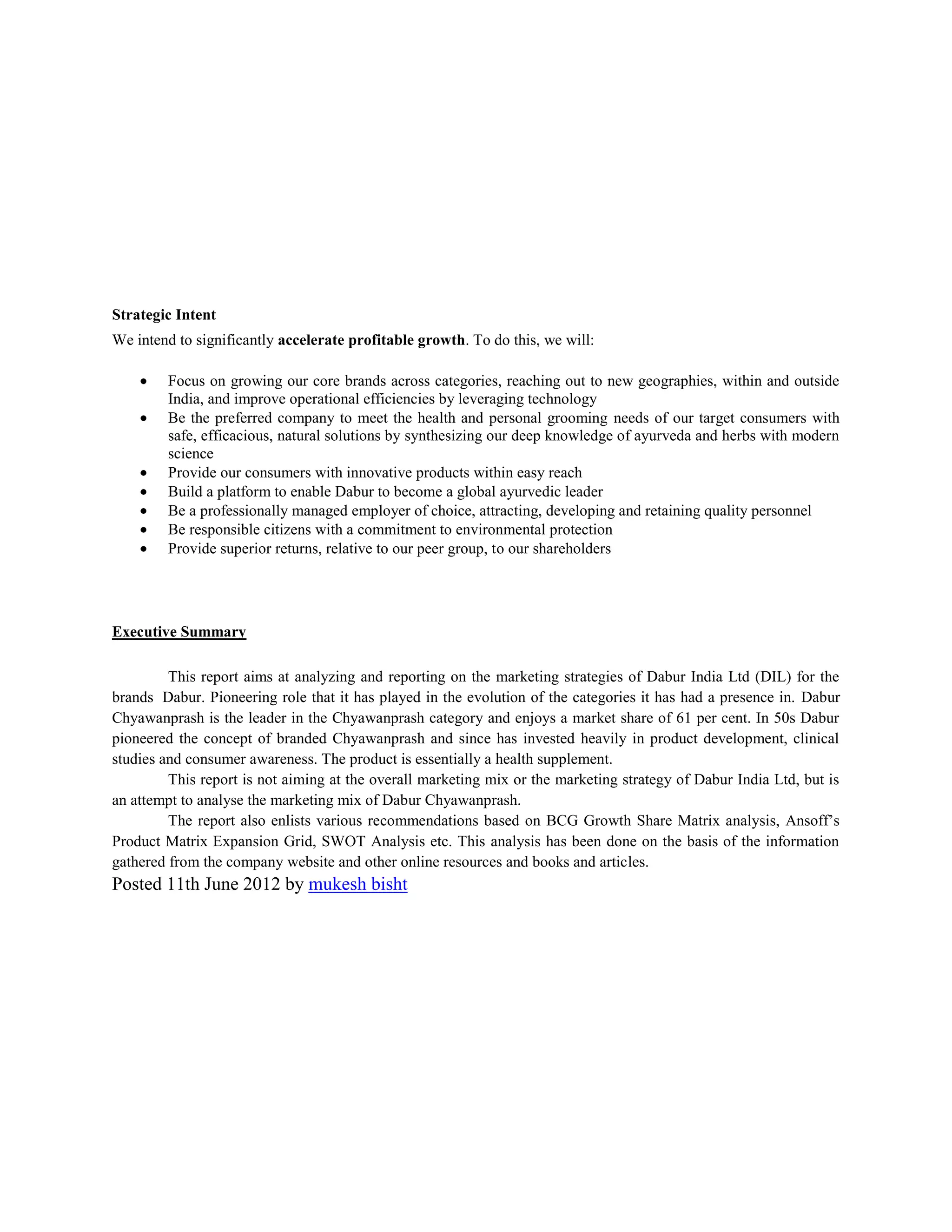 Strategic Intent
We intend to significantly accelerate profitable growth. To do this, we will:
Focus on growing our core brands across categories, reaching out to new geographies, within and outside
India, and improve operational efficiencies by leveraging technology
Be the preferred company to meet the health and personal grooming needs of our target consumers with
safe, efficacious, natural solutions by synthesizing our deep knowledge of ayurveda and herbs with modern
science
Provide our consumers with innovative products within easy reach
Build a platform to enable Dabur to become a global ayurvedic leader
Be a professionally managed employer of choice, attracting, developing and retaining quality personnel
Be responsible citizens with a commitment to environmental protection
Provide superior returns, relative to our peer group, to our shareholders

Executive Summary
This report aims at analyzing and reporting on the marketing strategies of Dabur India Ltd (DIL) for the
brands Dabur. Pioneering role that it has played in the evolution of the categories it has had a presence in. Dabur
Chyawanprash is the leader in the Chyawanprash category and enjoys a market share of 61 per cent. In 50s Dabur
pioneered the concept of branded Chyawanprash and since has invested heavily in product development, clinical
studies and consumer awareness. The product is essentially a health supplement.
This report is not aiming at the overall marketing mix or the marketing strategy of Dabur India Ltd, but is
an attempt to analyse the marketing mix of Dabur Chyawanprash.
The report also enlists various recommendations based on BCG Growth Share Matrix analysis, Ansoff’s
Product Matrix Expansion Grid, SWOT Analysis etc. This analysis has been done on the basis of the information
gathered from the company website and other online resources and books and articles.

Posted 11th June 2012 by mukesh bisht

 