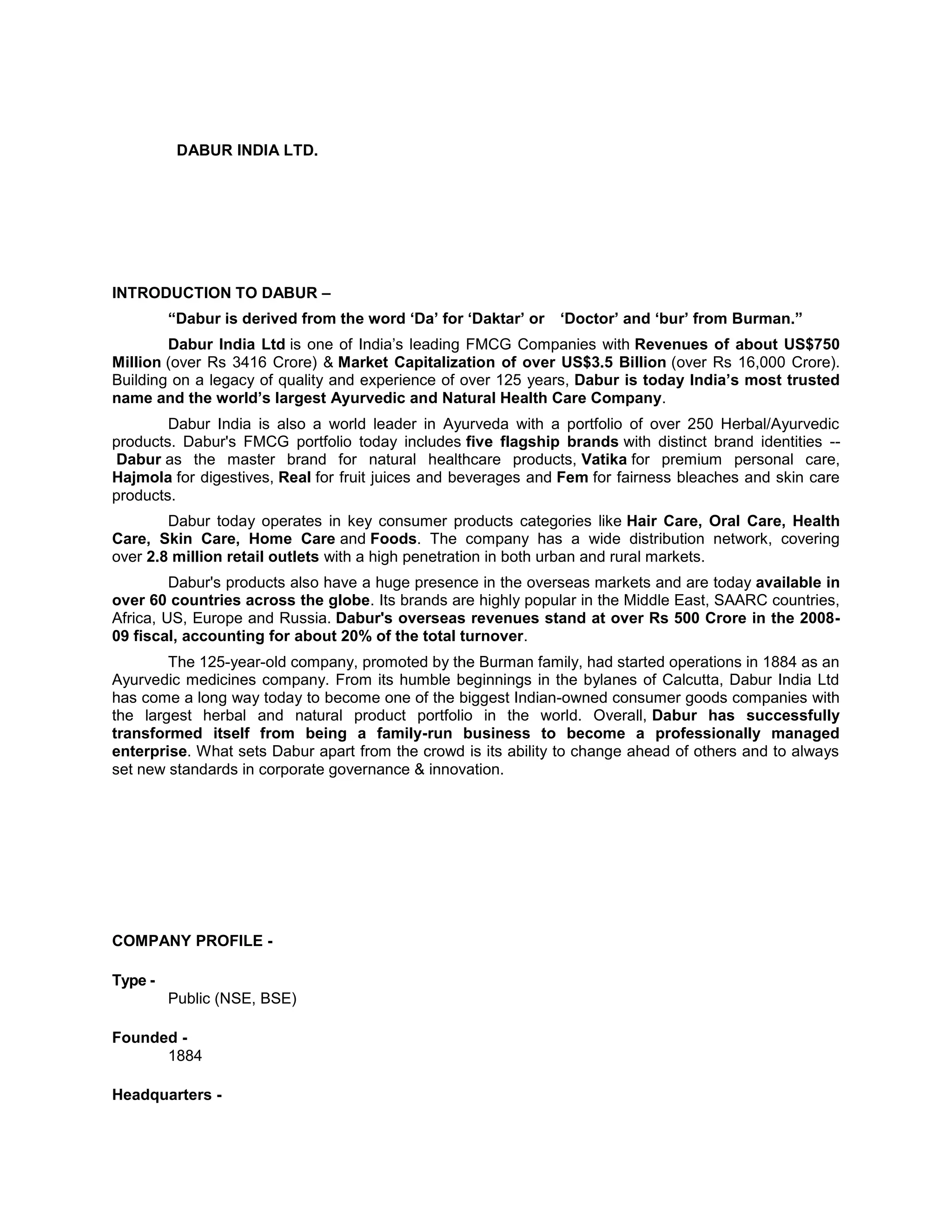 DABUR INDIA LTD.

INTRODUCTION TO DABUR –
“Dabur is derived from the word „Da‟ for „Daktar‟ or

„Doctor‟ and „bur‟ from Burman.”

Dabur India Ltd is one of India‘s leading FMCG Companies with Revenues of about US$750
Million (over Rs 3416 Crore) & Market Capitalization of over US$3.5 Billion (over Rs 16,000 Crore).
Building on a legacy of quality and experience of over 125 years, Dabur is today India‟s most trusted
name and the world‟s largest Ayurvedic and Natural Health Care Company.
Dabur India is also a world leader in Ayurveda with a portfolio of over 250 Herbal/Ayurvedic
products. Dabur's FMCG portfolio today includes five flagship brands with distinct brand identities -Dabur as the master brand for natural healthcare products, Vatika for premium personal care,
Hajmola for digestives, Real for fruit juices and beverages and Fem for fairness bleaches and skin care
products.
Dabur today operates in key consumer products categories like Hair Care, Oral Care, Health
Care, Skin Care, Home Care and Foods. The company has a wide distribution network, covering
over 2.8 million retail outlets with a high penetration in both urban and rural markets.
Dabur's products also have a huge presence in the overseas markets and are today available in
over 60 countries across the globe. Its brands are highly popular in the Middle East, SAARC countries,
Africa, US, Europe and Russia. Dabur's overseas revenues stand at over Rs 500 Crore in the 200809 fiscal, accounting for about 20% of the total turnover.
The 125-year-old company, promoted by the Burman family, had started operations in 1884 as an
Ayurvedic medicines company. From its humble beginnings in the bylanes of Calcutta, Dabur India Ltd
has come a long way today to become one of the biggest Indian-owned consumer goods companies with
the largest herbal and natural product portfolio in the world. Overall, Dabur has successfully
transformed itself from being a family-run business to become a professionally managed
enterprise. What sets Dabur apart from the crowd is its ability to change ahead of others and to always
set new standards in corporate governance & innovation.

COMPANY PROFILE Type Public (NSE, BSE)
Founded 1884
Headquarters -

 
