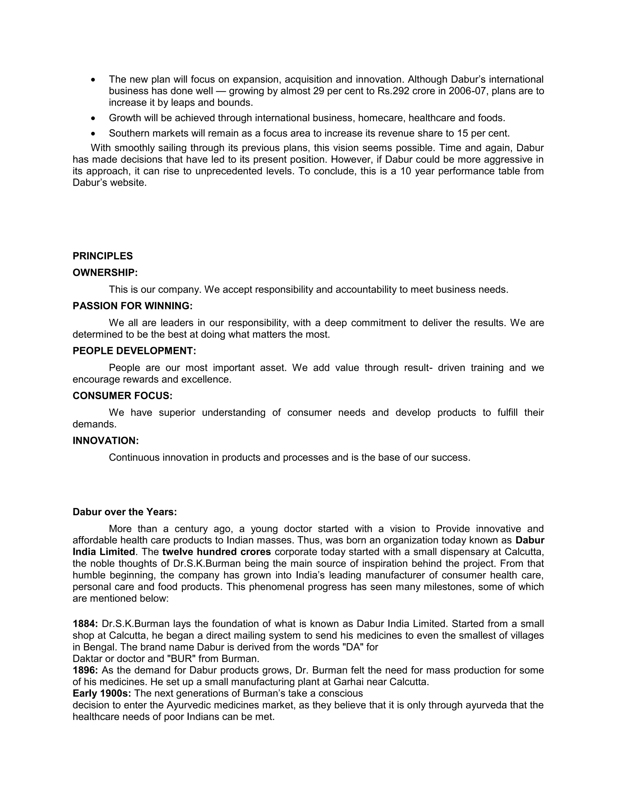 The new plan will focus on expansion, acquisition and innovation. Although Dabur‘s international
business has done well — growing by almost 29 per cent to Rs.292 crore in 2006-07, plans are to
increase it by leaps and bounds.
Growth will be achieved through international business, homecare, healthcare and foods.
Southern markets will remain as a focus area to increase its revenue share to 15 per cent.
With smoothly sailing through its previous plans, this vision seems possible. Time and again, Dabur
has made decisions that have led to its present position. However, if Dabur could be more aggressive in
its approach, it can rise to unprecedented levels. To conclude, this is a 10 year performance table from
Dabur‘s website.

PRINCIPLES
OWNERSHIP:
This is our company. We accept responsibility and accountability to meet business needs.
PASSION FOR WINNING:
We all are leaders in our responsibility, with a deep commitment to deliver the results. We are
determined to be the best at doing what matters the most.
PEOPLE DEVELOPMENT:
People are our most important asset. We add value through result- driven training and we
encourage rewards and excellence.
CONSUMER FOCUS:
We have superior understanding of consumer needs and develop products to fulfill their
demands.
INNOVATION:
Continuous innovation in products and processes and is the base of our success.

Dabur over the Years:
More than a century ago, a young doctor started with a vision to Provide innovative and
affordable health care products to Indian masses. Thus, was born an organization today known as Dabur
India Limited. The twelve hundred crores corporate today started with a small dispensary at Calcutta,
the noble thoughts of Dr.S.K.Burman being the main source of inspiration behind the project. From that
humble beginning, the company has grown into India‘s leading manufacturer of consumer health care,
personal care and food products. This phenomenal progress has seen many milestones, some of which
are mentioned below:
1884: Dr.S.K.Burman lays the foundation of what is known as Dabur India Limited. Started from a small
shop at Calcutta, he began a direct mailing system to send his medicines to even the smallest of villages
in Bengal. The brand name Dabur is derived from the words "DA" for
Daktar or doctor and "BUR" from Burman.
1896: As the demand for Dabur products grows, Dr. Burman felt the need for mass production for some
of his medicines. He set up a small manufacturing plant at Garhai near Calcutta.
Early 1900s: The next generations of Burman‘s take a conscious
decision to enter the Ayurvedic medicines market, as they believe that it is only through ayurveda that the
healthcare needs of poor Indians can be met.

 