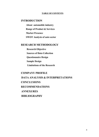 TABLE OF CONTENTS


INTRODUCTION
  About automobile industry
  Range of Product & Services
  Market Presence
  SWOT Analysis of auto sector


RESEARCH METHODOLOGY
   Research Objective
   Sources of Data Collection
   Questionnaire Design
   Sample Design
   Limitations of the Research


COMPANY PROFILE
DATA ANALYSIS & INTERPRETATIONS
CONCLUSIONS
RECOMMENDATIONS
ANNEXURES
BIBLIOGRAPHY




                                       4
 