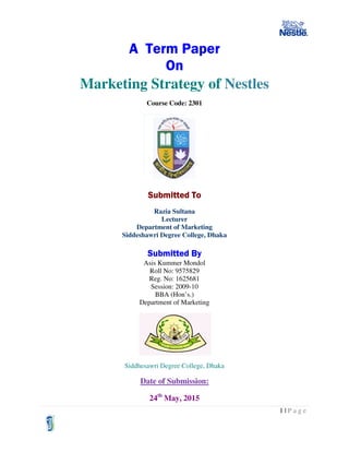 1 | P a g e
A Term Paper
On
Marketing Strategy of Nestles
Course Code: 2301
Submitted To
Razia Sultana
Lecturer
Department of Marketing
Siddeshawri Degree College, Dhaka
Submitted By
Asis Kummer Mondol
Roll No: 9575829
Reg. No: 1625681
Session: 2009-10
BBA (Hon’s.)
Department of Marketing
Siddhesawri Degree College, Dhaka
Date of Submission:
24th
May, 2015
 