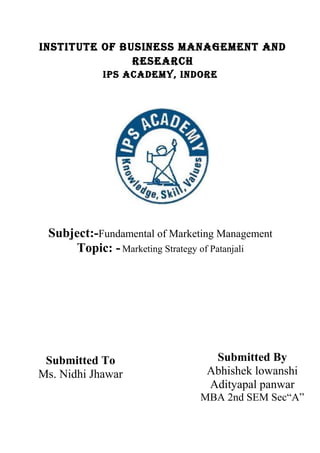INSTITUTE OF BUSINESS MANAGEMENT AND
RESEARCH
IPS ACADEMy, INDORE
Subject:-Fundamental of Marketing Management
Topic: - Marketing Strategy of Patanjali
Submitted To
Ms. Nidhi Jhawar
Submitted By
Abhishek lowanshi
Adityapal panwar
MBA 2nd SEM Sec“A”
 