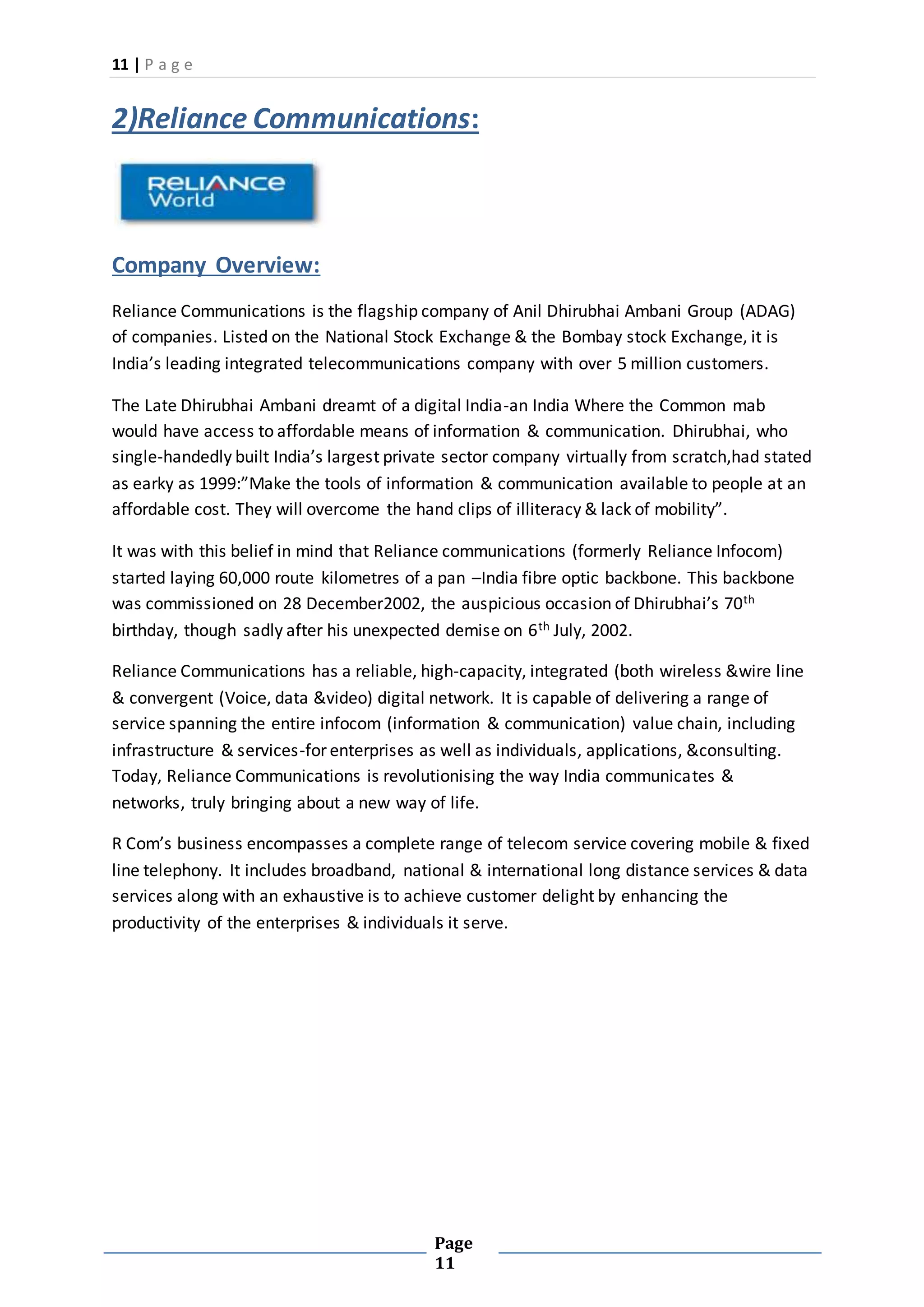 11 | P a g e
Page
11
2)Reliance Communications:
Company Overview:
Reliance Communications is the flagship company of Anil Dhirubhai Ambani Group (ADAG)
of companies. Listed on the National Stock Exchange & the Bombay stock Exchange, it is
India’s leading integrated telecommunications company with over 5 million customers.
The Late Dhirubhai Ambani dreamt of a digital India-an India Where the Common mab
would have access to affordable means of information & communication. Dhirubhai, who
single-handedly built India’s largest private sector company virtually from scratch,had stated
as earky as 1999:”Make the tools of information & communication available to people at an
affordable cost. They will overcome the hand clips of illiteracy & lack of mobility”.
It was with this belief in mind that Reliance communications (formerly Reliance Infocom)
started laying 60,000 route kilometres of a pan –India fibre optic backbone. This backbone
was commissioned on 28 December2002, the auspicious occasion of Dhirubhai’s 70th
birthday, though sadly after his unexpected demise on 6th July, 2002.
Reliance Communications has a reliable, high-capacity, integrated (both wireless &wire line
& convergent (Voice, data &video) digital network. It is capable of delivering a range of
service spanning the entire infocom (information & communication) value chain, including
infrastructure & services-for enterprises as well as individuals, applications, &consulting.
Today, Reliance Communications is revolutionising the way India communicates &
networks, truly bringing about a new way of life.
R Com’s business encompasses a complete range of telecom service covering mobile & fixed
line telephony. It includes broadband, national & international long distance services & data
services along with an exhaustive is to achieve customer delight by enhancing the
productivity of the enterprises & individuals it serve.
 