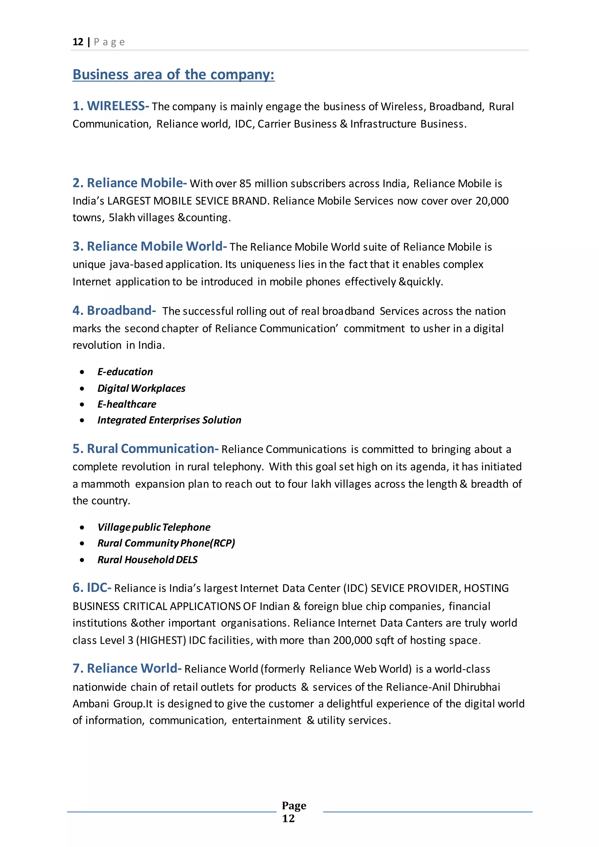 12 | P a g e
Page
12
Business area of the company:
1. WIRELESS- The company is mainly engage the business of Wireless, Broadband, Rural
Communication, Reliance world, IDC, Carrier Business & Infrastructure Business.
2. Reliance Mobile- With over 85 million subscribers across India, Reliance Mobile is
India’s LARGEST MOBILE SEVICE BRAND. Reliance Mobile Services now cover over 20,000
towns, 5lakh villages &counting.
3. Reliance Mobile World- The Reliance Mobile World suite of Reliance Mobile is
unique java-based application. Its uniqueness lies in the fact that it enables complex
Internet application to be introduced in mobile phones effectively &quickly.
4. Broadband- The successful rolling out of real broadband Services across the nation
marks the second chapter of Reliance Communication’ commitment to usher in a digital
revolution in India.
 E-education
 Digital Workplaces
 E-healthcare
 Integrated Enterprises Solution
5. Rural Communication- Reliance Communications is committed to bringing about a
complete revolution in rural telephony. With this goal set high on its agenda, it has initiated
a mammoth expansion plan to reach out to four lakh villages across the length & breadth of
the country.
 VillagepublicTelephone
 Rural CommunityPhone(RCP)
 Rural HouseholdDELS
6. IDC- Reliance is India’s largest Internet Data Center (IDC) SEVICE PROVIDER, HOSTING
BUSINESS CRITICAL APPLICATIONS OF Indian & foreign blue chip companies, financial
institutions &other important organisations. Reliance Internet Data Canters are truly world
class Level 3 (HIGHEST) IDC facilities, with more than 200,000 sqft of hosting space.
7. Reliance World- Reliance World (formerly Reliance Web World) is a world-class
nationwide chain of retail outlets for products & services of the Reliance-Anil Dhirubhai
Ambani Group.It is designed to give the customer a delightful experience of the digital world
of information, communication, entertainment & utility services.
 