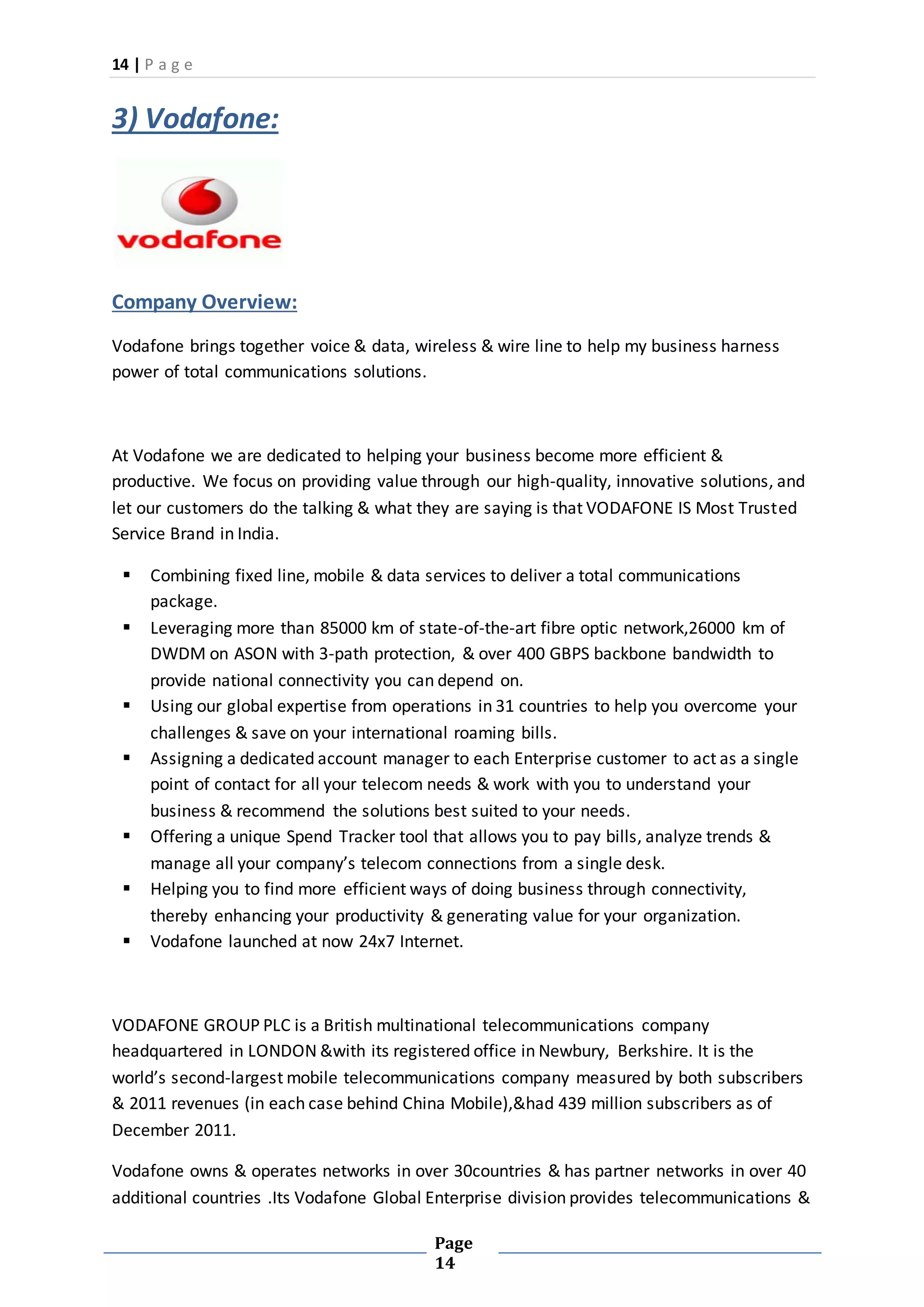 14 | P a g e
Page
14
3) Vodafone:
Company Overview:
Vodafone brings together voice & data, wireless & wire line to help my business harness
power of total communications solutions.
At Vodafone we are dedicated to helping your business become more efficient &
productive. We focus on providing value through our high-quality, innovative solutions, and
let our customers do the talking & what they are saying is that VODAFONE IS Most Trusted
Service Brand in India.
 Combining fixed line, mobile & data services to deliver a total communications
package.
 Leveraging more than 85000 km of state-of-the-art fibre optic network,26000 km of
DWDM on ASON with 3-path protection, & over 400 GBPS backbone bandwidth to
provide national connectivity you can depend on.
 Using our global expertise from operations in 31 countries to help you overcome your
challenges & save on your international roaming bills.
 Assigning a dedicated account manager to each Enterprise customer to act as a single
point of contact for all your telecom needs & work with you to understand your
business & recommend the solutions best suited to your needs.
 Offering a unique Spend Tracker tool that allows you to pay bills, analyze trends &
manage all your company’s telecom connections from a single desk.
 Helping you to find more efficient ways of doing business through connectivity,
thereby enhancing your productivity & generating value for your organization.
 Vodafone launched at now 24x7 Internet.
VODAFONE GROUP PLC is a British multinational telecommunications company
headquartered in LONDON &with its registered office in Newbury, Berkshire. It is the
world’s second-largest mobile telecommunications company measured by both subscribers
& 2011 revenues (in each case behind China Mobile),&had 439 million subscribers as of
December 2011.
Vodafone owns & operates networks in over 30countries & has partner networks in over 40
additional countries .Its Vodafone Global Enterprise division provides telecommunications &
 
