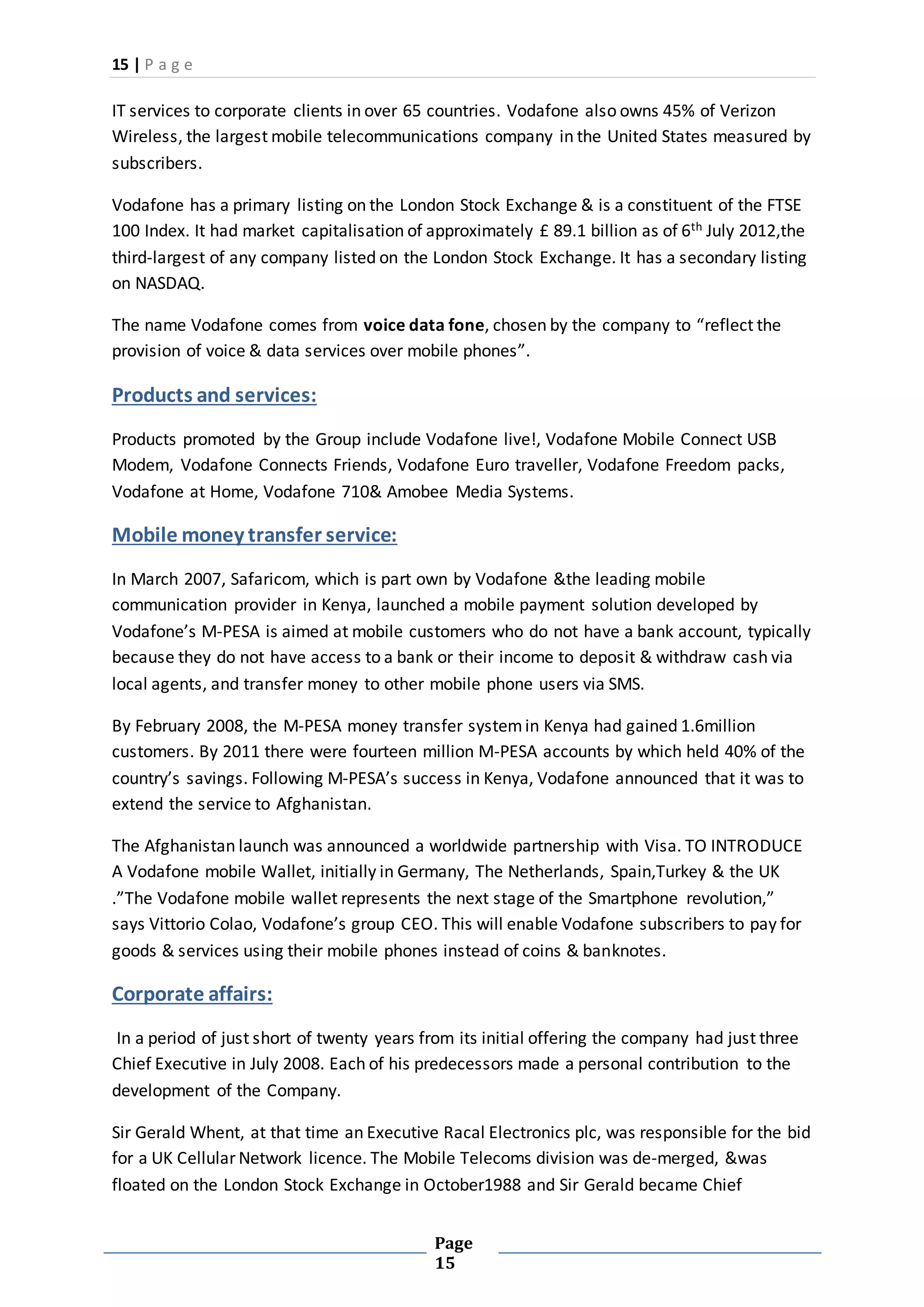 15 | P a g e
Page
15
IT services to corporate clients in over 65 countries. Vodafone also owns 45% of Verizon
Wireless, the largest mobile telecommunications company in the United States measured by
subscribers.
Vodafone has a primary listing on the London Stock Exchange & is a constituent of the FTSE
100 Index. It had market capitalisation of approximately £ 89.1 billion as of 6th July 2012,the
third-largest of any company listed on the London Stock Exchange. It has a secondary listing
on NASDAQ.
The name Vodafone comes from voice data fone, chosen by the company to “reflect the
provision of voice & data services over mobile phones”.
Products and services:
Products promoted by the Group include Vodafone live!, Vodafone Mobile Connect USB
Modem, Vodafone Connects Friends, Vodafone Euro traveller, Vodafone Freedom packs,
Vodafone at Home, Vodafone 710& Amobee Media Systems.
Mobile money transfer service:
In March 2007, Safaricom, which is part own by Vodafone &the leading mobile
communication provider in Kenya, launched a mobile payment solution developed by
Vodafone’s M-PESA is aimed at mobile customers who do not have a bank account, typically
because they do not have access to a bank or their income to deposit & withdraw cash via
local agents, and transfer money to other mobile phone users via SMS.
By February 2008, the M-PESA money transfer systemin Kenya had gained 1.6million
customers. By 2011 there were fourteen million M-PESA accounts by which held 40% of the
country’s savings. Following M-PESA’s success in Kenya, Vodafone announced that it was to
extend the service to Afghanistan.
The Afghanistan launch was announced a worldwide partnership with Visa. TO INTRODUCE
A Vodafone mobile Wallet, initially in Germany, The Netherlands, Spain,Turkey & the UK
.”The Vodafone mobile wallet represents the next stage of the Smartphone revolution,”
says Vittorio Colao, Vodafone’s group CEO. This will enable Vodafone subscribers to pay for
goods & services using their mobile phones instead of coins & banknotes.
Corporate affairs:
In a period of just short of twenty years from its initial offering the company had just three
Chief Executive in July 2008. Each of his predecessors made a personal contribution to the
development of the Company.
Sir Gerald Whent, at that time an Executive Racal Electronics plc, was responsible for the bid
for a UK Cellular Network licence. The Mobile Telecoms division was de-merged, &was
floated on the London Stock Exchange in October1988 and Sir Gerald became Chief
 