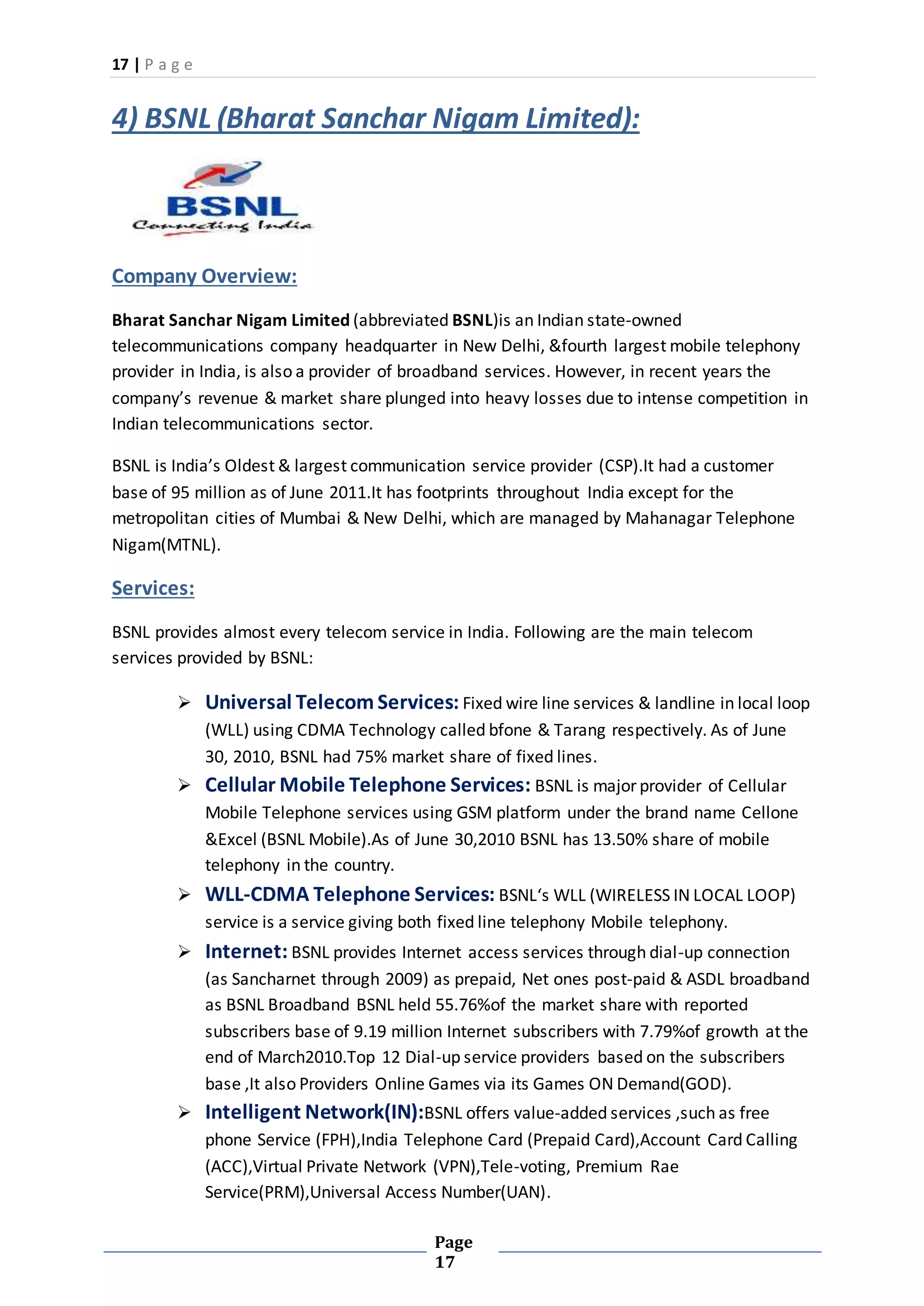 17 | P a g e
Page
17
4) BSNL (Bharat Sanchar Nigam Limited):
Company Overview:
Bharat Sanchar Nigam Limited (abbreviated BSNL)is an Indian state-owned
telecommunications company headquarter in New Delhi, &fourth largest mobile telephony
provider in India, is also a provider of broadband services. However, in recent years the
company’s revenue & market share plunged into heavy losses due to intense competition in
Indian telecommunications sector.
BSNL is India’s Oldest & largest communication service provider (CSP).It had a customer
base of 95 million as of June 2011.It has footprints throughout India except for the
metropolitan cities of Mumbai & New Delhi, which are managed by Mahanagar Telephone
Nigam(MTNL).
Services:
BSNL provides almost every telecom service in India. Following are the main telecom
services provided by BSNL:
 Universal Telecom Services: Fixed wire line services & landline in local loop
(WLL) using CDMA Technology called bfone & Tarang respectively. As of June
30, 2010, BSNL had 75% market share of fixed lines.
 Cellular Mobile Telephone Services: BSNL is major provider of Cellular
Mobile Telephone services using GSM platform under the brand name Cellone
&Excel (BSNL Mobile).As of June 30,2010 BSNL has 13.50% share of mobile
telephony in the country.
 WLL-CDMA Telephone Services: BSNL‘s WLL (WIRELESS IN LOCAL LOOP)
service is a service giving both fixed line telephony Mobile telephony.
 Internet: BSNL provides Internet access services through dial-up connection
(as Sancharnet through 2009) as prepaid, Net ones post-paid & ASDL broadband
as BSNL Broadband BSNL held 55.76%of the market share with reported
subscribers base of 9.19 million Internet subscribers with 7.79%of growth at the
end of March2010.Top 12 Dial-up service providers based on the subscribers
base ,It also Providers Online Games via its Games ON Demand(GOD).
 Intelligent Network(IN):BSNL offers value-added services ,such as free
phone Service (FPH),India Telephone Card (Prepaid Card),Account Card Calling
(ACC),Virtual Private Network (VPN),Tele-voting, Premium Rae
Service(PRM),Universal Access Number(UAN).
 
