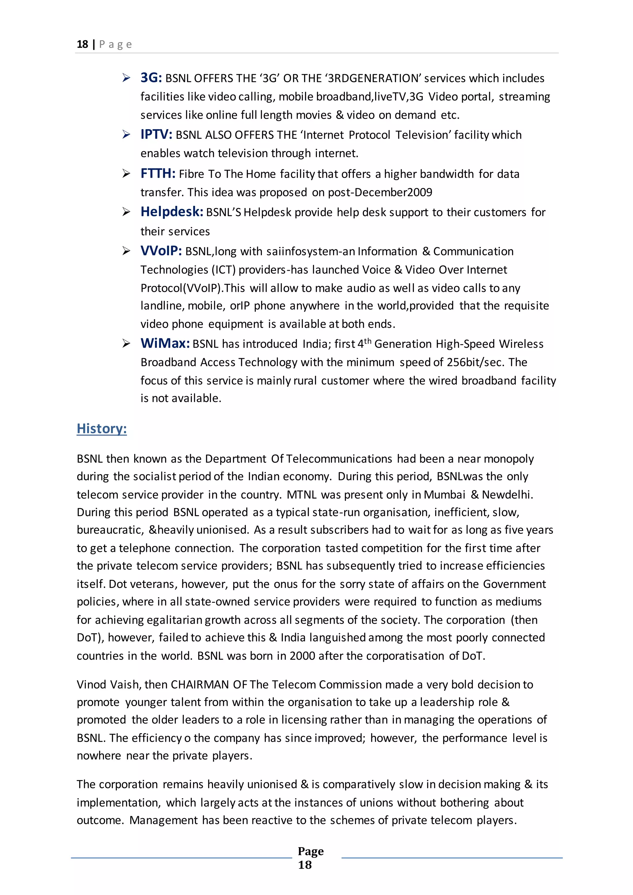 18 | P a g e
Page
18
 3G: BSNL OFFERS THE ‘3G’ OR THE ‘3RDGENERATION’ services which includes
facilities like video calling, mobile broadband,liveTV,3G Video portal, streaming
services like online full length movies & video on demand etc.
 IPTV: BSNL ALSO OFFERS THE ‘Internet Protocol Television’ facility which
enables watch television through internet.
 FTTH: Fibre To The Home facility that offers a higher bandwidth for data
transfer. This idea was proposed on post-December2009
 Helpdesk: BSNL’S Helpdesk provide help desk support to their customers for
their services
 VVoIP: BSNL,long with saiinfosystem-an Information & Communication
Technologies (ICT) providers-has launched Voice & Video Over Internet
Protocol(VVoIP).This will allow to make audio as well as video calls to any
landline, mobile, orIP phone anywhere in the world,provided that the requisite
video phone equipment is available at both ends.
 WiMax:BSNL has introduced India; first 4th Generation High-Speed Wireless
Broadband Access Technology with the minimum speed of 256bit/sec. The
focus of this service is mainly rural customer where the wired broadband facility
is not available.
History:
BSNL then known as the Department Of Telecommunications had been a near monopoly
during the socialist period of the Indian economy. During this period, BSNLwas the only
telecom service provider in the country. MTNL was present only in Mumbai & Newdelhi.
During this period BSNL operated as a typical state-run organisation, inefficient, slow,
bureaucratic, &heavily unionised. As a result subscribers had to wait for as long as five years
to get a telephone connection. The corporation tasted competition for the first time after
the private telecom service providers; BSNL has subsequently tried to increase efficiencies
itself. Dot veterans, however, put the onus for the sorry state of affairs on the Government
policies, where in all state-owned service providers were required to function as mediums
for achieving egalitarian growth across all segments of the society. The corporation (then
DoT), however, failed to achieve this & India languished among the most poorly connected
countries in the world. BSNL was born in 2000 after the corporatisation of DoT.
Vinod Vaish, then CHAIRMAN OF The Telecom Commission made a very bold decision to
promote younger talent from within the organisation to take up a leadership role &
promoted the older leaders to a role in licensing rather than in managing the operations of
BSNL. The efficiency o the company has since improved; however, the performance level is
nowhere near the private players.
The corporation remains heavily unionised & is comparatively slow in decision making & its
implementation, which largely acts at the instances of unions without bothering about
outcome. Management has been reactive to the schemes of private telecom players.
 