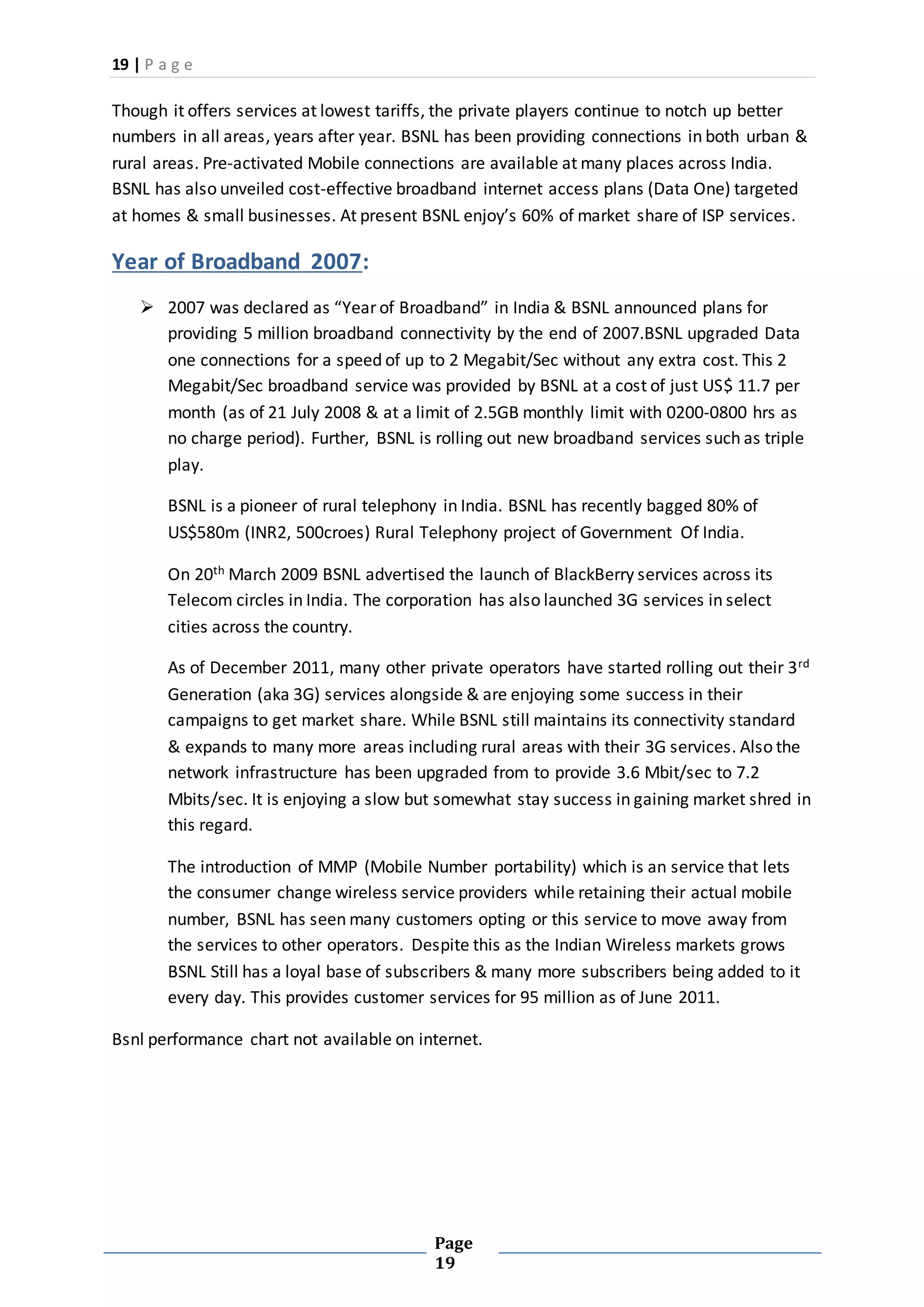 19 | P a g e
Page
19
Though it offers services at lowest tariffs, the private players continue to notch up better
numbers in all areas, years after year. BSNL has been providing connections in both urban &
rural areas. Pre-activated Mobile connections are available at many places across India.
BSNL has also unveiled cost-effective broadband internet access plans (Data One) targeted
at homes & small businesses. At present BSNL enjoy’s 60% of market share of ISP services.
Year of Broadband 2007:
 2007 was declared as “Year of Broadband” in India & BSNL announced plans for
providing 5 million broadband connectivity by the end of 2007.BSNL upgraded Data
one connections for a speed of up to 2 Megabit/Sec without any extra cost. This 2
Megabit/Sec broadband service was provided by BSNL at a cost of just US$ 11.7 per
month (as of 21 July 2008 & at a limit of 2.5GB monthly limit with 0200-0800 hrs as
no charge period). Further, BSNL is rolling out new broadband services such as triple
play.
BSNL is a pioneer of rural telephony in India. BSNL has recently bagged 80% of
US$580m (INR2, 500croes) Rural Telephony project of Government Of India.
On 20th March 2009 BSNL advertised the launch of BlackBerry services across its
Telecom circles in India. The corporation has also launched 3G services in select
cities across the country.
As of December 2011, many other private operators have started rolling out their 3rd
Generation (aka 3G) services alongside & are enjoying some success in their
campaigns to get market share. While BSNL still maintains its connectivity standard
& expands to many more areas including rural areas with their 3G services. Also the
network infrastructure has been upgraded from to provide 3.6 Mbit/sec to 7.2
Mbits/sec. It is enjoying a slow but somewhat stay success in gaining market shred in
this regard.
The introduction of MMP (Mobile Number portability) which is an service that lets
the consumer change wireless service providers while retaining their actual mobile
number, BSNL has seen many customers opting or this service to move away from
the services to other operators. Despite this as the Indian Wireless markets grows
BSNL Still has a loyal base of subscribers & many more subscribers being added to it
every day. This provides customer services for 95 million as of June 2011.
Bsnl performance chart not available on internet.
 