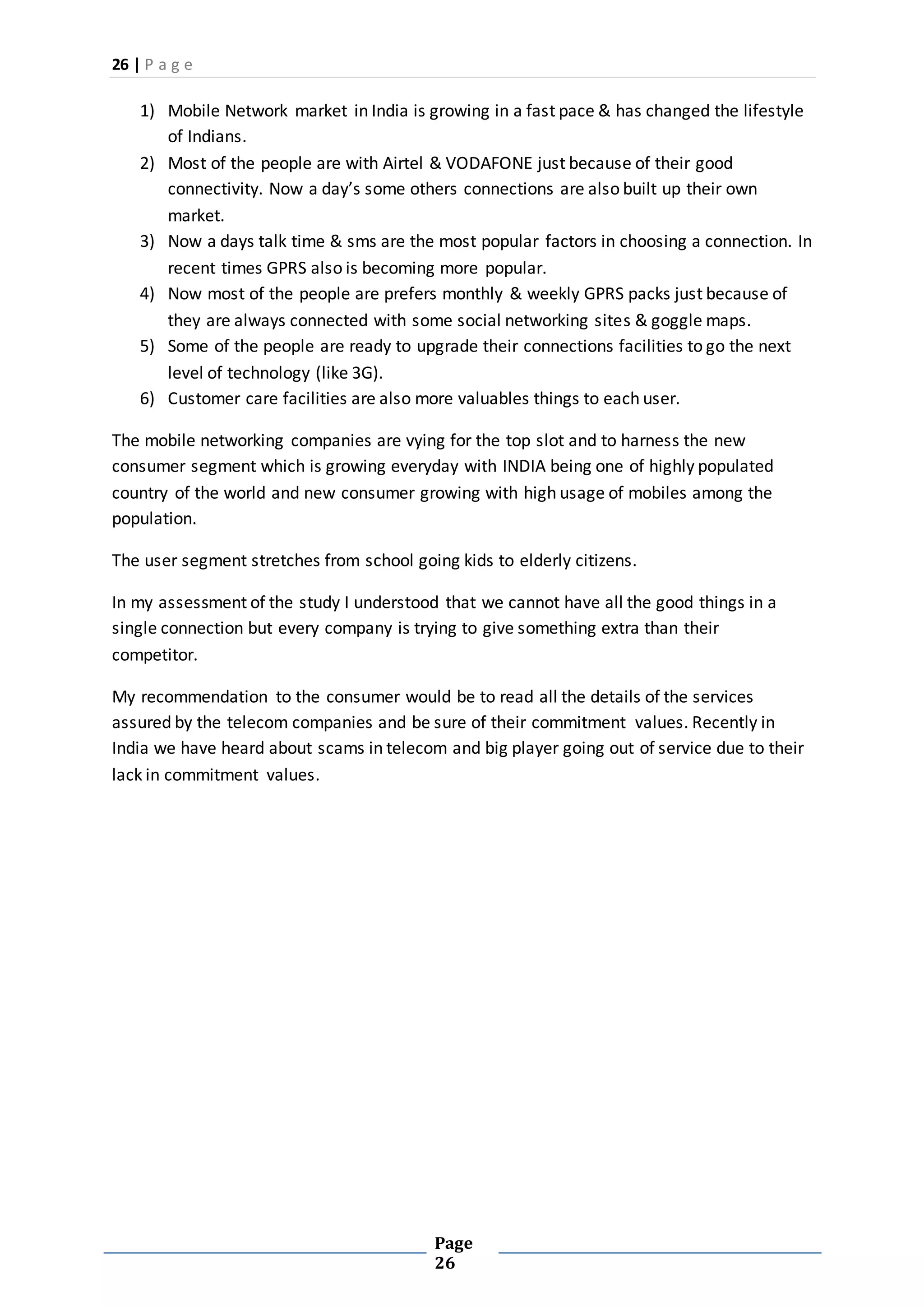 26 | P a g e
Page
26
1) Mobile Network market in India is growing in a fast pace & has changed the lifestyle
of Indians.
2) Most of the people are with Airtel & VODAFONE just because of their good
connectivity. Now a day’s some others connections are also built up their own
market.
3) Now a days talk time & sms are the most popular factors in choosing a connection. In
recent times GPRS also is becoming more popular.
4) Now most of the people are prefers monthly & weekly GPRS packs just because of
they are always connected with some social networking sites & goggle maps.
5) Some of the people are ready to upgrade their connections facilities to go the next
level of technology (like 3G).
6) Customer care facilities are also more valuables things to each user.
The mobile networking companies are vying for the top slot and to harness the new
consumer segment which is growing everyday with INDIA being one of highly populated
country of the world and new consumer growing with high usage of mobiles among the
population.
The user segment stretches from school going kids to elderly citizens.
In my assessment of the study I understood that we cannot have all the good things in a
single connection but every company is trying to give something extra than their
competitor.
My recommendation to the consumer would be to read all the details of the services
assured by the telecom companies and be sure of their commitment values. Recently in
India we have heard about scams in telecom and big player going out of service due to their
lack in commitment values.
 