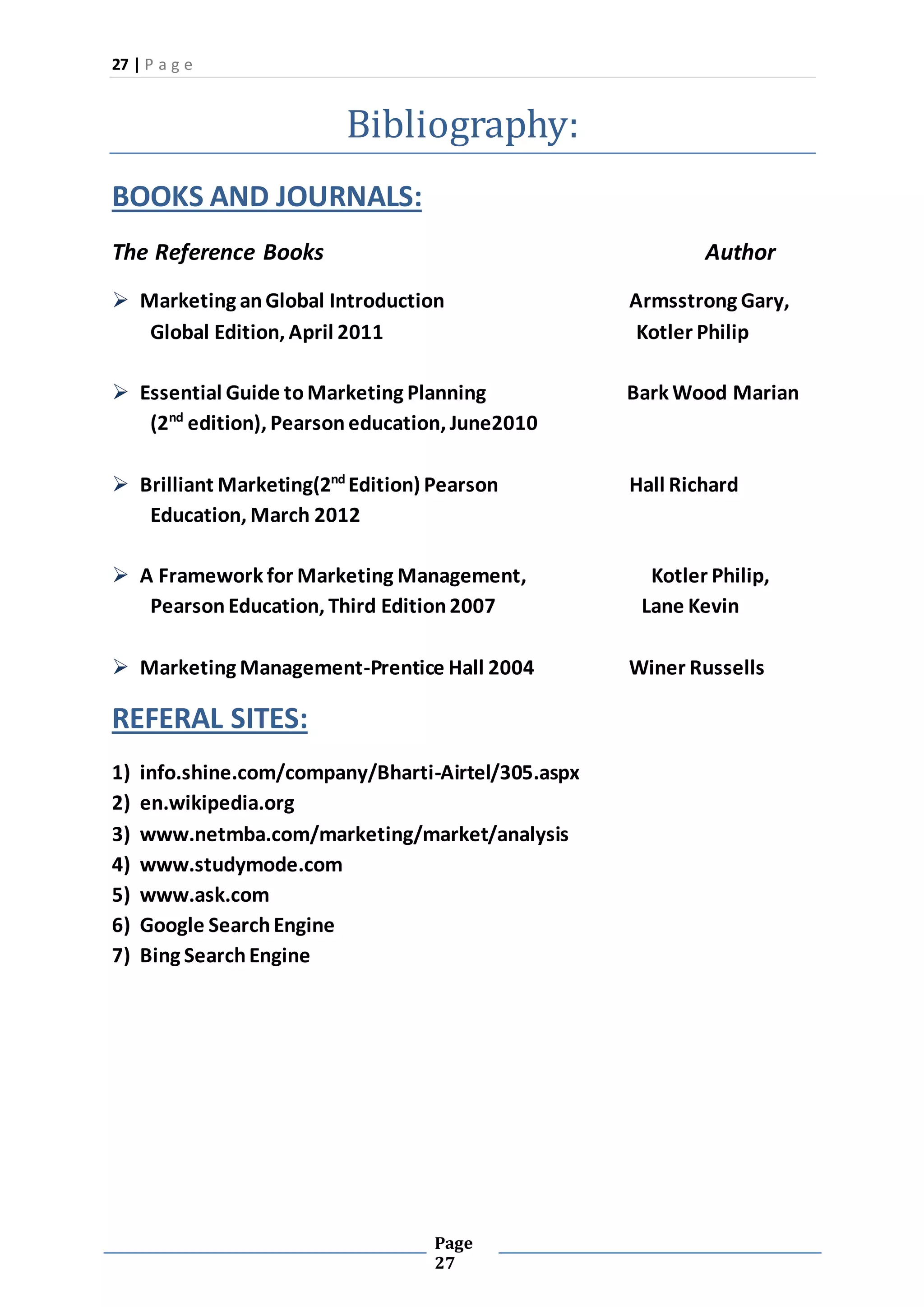 27 | P a g e
Page
27
Bibliography:
BOOKS AND JOURNALS:
The Reference Books Author
 Marketing anGlobal Introduction Armsstrong Gary,
Global Edition, April 2011 Kotler Philip
 Essential Guide toMarketing Planning Bark Wood Marian
(2nd
edition), Pearson education, June2010
 Brilliant Marketing(2nd
Edition) Pearson Hall Richard
Education, March 2012
 A Framework for Marketing Management, Kotler Philip,
Pearson Education, Third Edition2007 Lane Kevin
 Marketing Management-Prentice Hall 2004 Winer Russells
REFERAL SITES:
1) info.shine.com/company/Bharti-Airtel/305.aspx
2) en.wikipedia.org
3) www.netmba.com/marketing/market/analysis
4) www.studymode.com
5) www.ask.com
6) Google SearchEngine
7) Bing SearchEngine
 