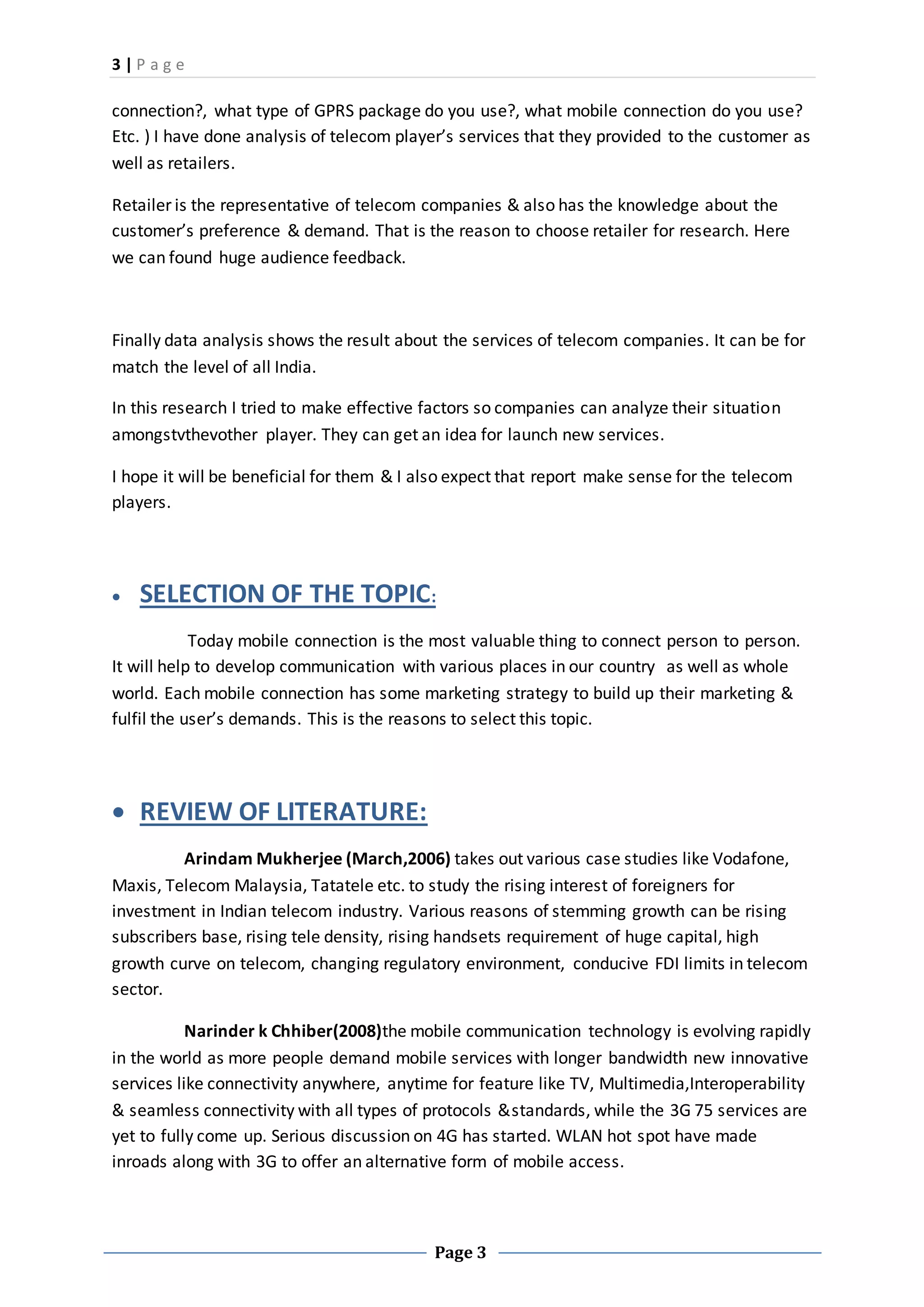 3 | P a g e
Page 3
connection?, what type of GPRS package do you use?, what mobile connection do you use?
Etc. ) I have done analysis of telecom player’s services that they provided to the customer as
well as retailers.
Retailer is the representative of telecom companies & also has the knowledge about the
customer’s preference & demand. That is the reason to choose retailer for research. Here
we can found huge audience feedback.
Finally data analysis shows the result about the services of telecom companies. It can be for
match the level of all India.
In this research I tried to make effective factors so companies can analyze their situation
amongstvthevother player. They can get an idea for launch new services.
I hope it will be beneficial for them & I also expect that report make sense for the telecom
players.
 SELECTION OF THE TOPIC:
Today mobile connection is the most valuable thing to connect person to person.
It will help to develop communication with various places in our country as well as whole
world. Each mobile connection has some marketing strategy to build up their marketing &
fulfil the user’s demands. This is the reasons to select this topic.
 REVIEW OF LITERATURE:
Arindam Mukherjee (March,2006) takes out various case studies like Vodafone,
Maxis, Telecom Malaysia, Tatatele etc. to study the rising interest of foreigners for
investment in Indian telecom industry. Various reasons of stemming growth can be rising
subscribers base, rising tele density, rising handsets requirement of huge capital, high
growth curve on telecom, changing regulatory environment, conducive FDI limits in telecom
sector.
Narinder k Chhiber(2008)the mobile communication technology is evolving rapidly
in the world as more people demand mobile services with longer bandwidth new innovative
services like connectivity anywhere, anytime for feature like TV, Multimedia,Interoperability
& seamless connectivity with all types of protocols &standards, while the 3G 75 services are
yet to fully come up. Serious discussion on 4G has started. WLAN hot spot have made
inroads along with 3G to offer an alternative form of mobile access.
 