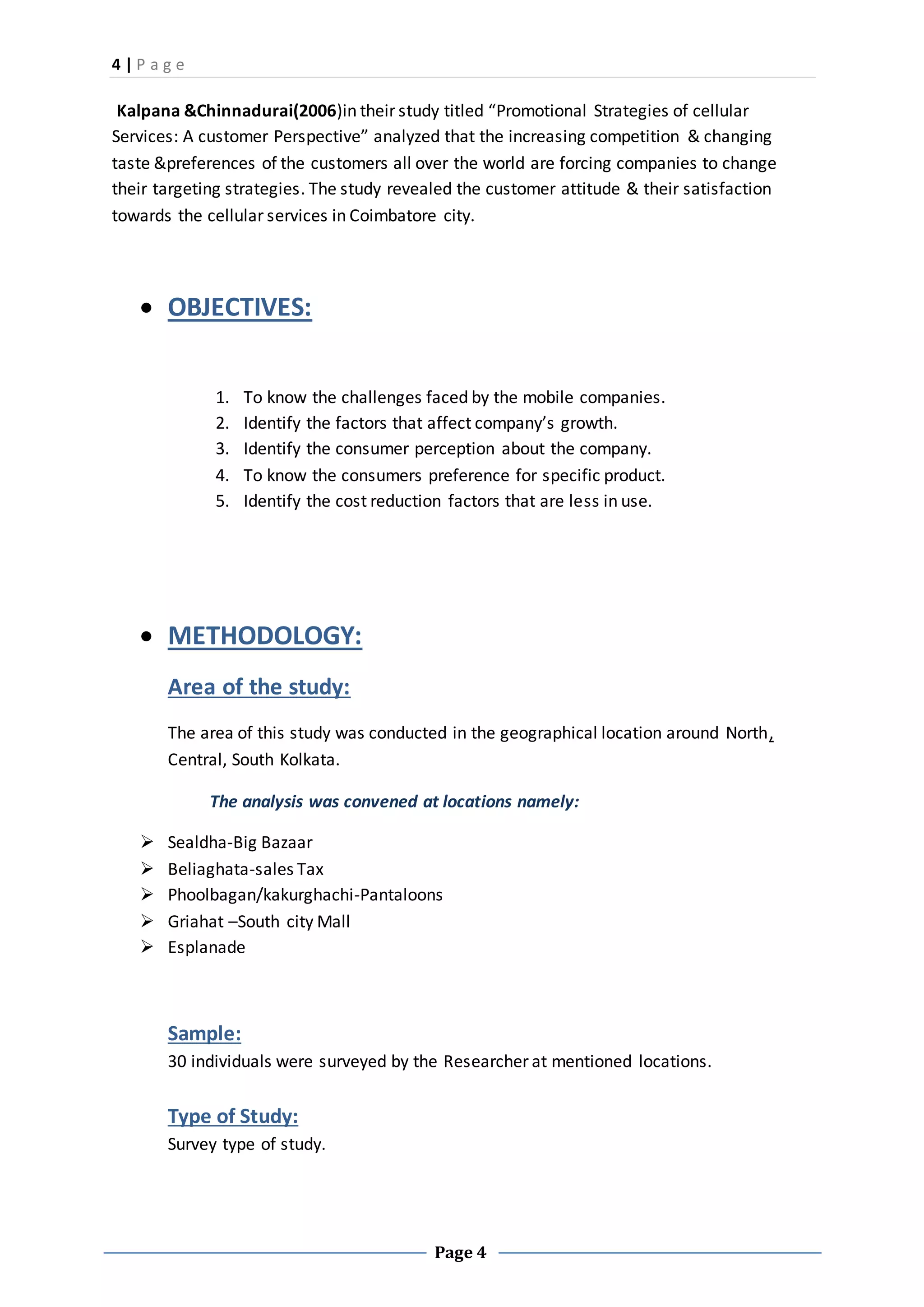 4 | P a g e
Page 4
Kalpana &Chinnadurai(2006)in their study titled “Promotional Strategies of cellular
Services: A customer Perspective” analyzed that the increasing competition & changing
taste &preferences of the customers all over the world are forcing companies to change
their targeting strategies. The study revealed the customer attitude & their satisfaction
towards the cellular services in Coimbatore city.
 OBJECTIVES:
1. To know the challenges faced by the mobile companies.
2. Identify the factors that affect company’s growth.
3. Identify the consumer perception about the company.
4. To know the consumers preference for specific product.
5. Identify the cost reduction factors that are less in use.
 METHODOLOGY:
Area of the study:
The area of this study was conducted in the geographical location around North,
Central, South Kolkata.
The analysis was convened at locations namely:
 Sealdha-Big Bazaar
 Beliaghata-sales Tax
 Phoolbagan/kakurghachi-Pantaloons
 Griahat –South city Mall
 Esplanade
Sample:
30 individuals were surveyed by the Researcher at mentioned locations.
Type of Study:
Survey type of study.
 