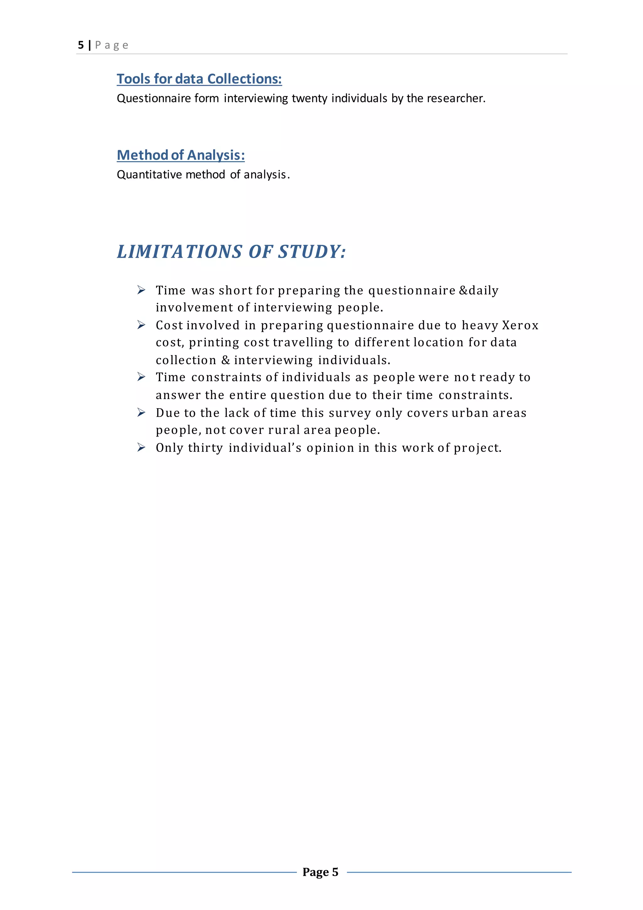 5 | P a g e
Page 5
Tools for data Collections:
Questionnaire form interviewing twenty individuals by the researcher.
Methodof Analysis:
Quantitative method of analysis.
LIMITATIONS OF STUDY:
 Time was short for preparing the questionnaire &daily
involvement of interviewing people.
 Cost involved in preparing questionnaire due to heavy Xerox
cost, printing cost travelling to different location for data
collection & interviewing individuals.
 Time constraints of individuals as people were no t ready to
answer the entire question due to their time constraints.
 Due to the lack of time this survey only covers urban areas
people, not cover rural area people.
 Only thirty individual’s opinion in this work of project.
 