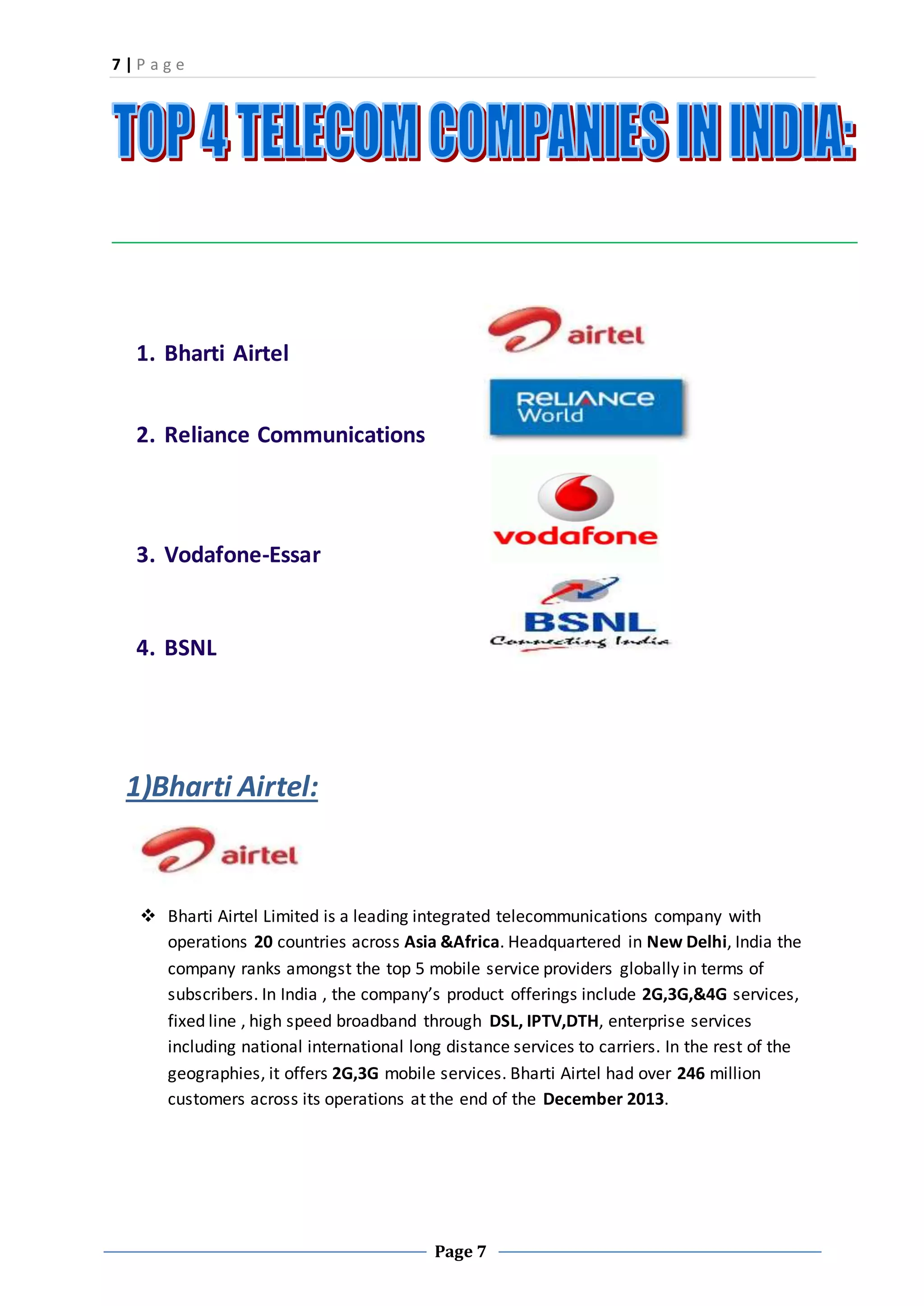 7 | P a g e
Page 7
1. Bharti Airtel
2. Reliance Communications
3. Vodafone-Essar
4. BSNL
1)Bharti Airtel:
 Bharti Airtel Limited is a leading integrated telecommunications company with
operations 20 countries across Asia &Africa. Headquartered in New Delhi, India the
company ranks amongst the top 5 mobile service providers globally in terms of
subscribers. In India , the company’s product offerings include 2G,3G,&4G services,
fixed line , high speed broadband through DSL, IPTV,DTH, enterprise services
including national international long distance services to carriers. In the rest of the
geographies, it offers 2G,3G mobile services. Bharti Airtel had over 246 million
customers across its operations at the end of the December 2013.
 