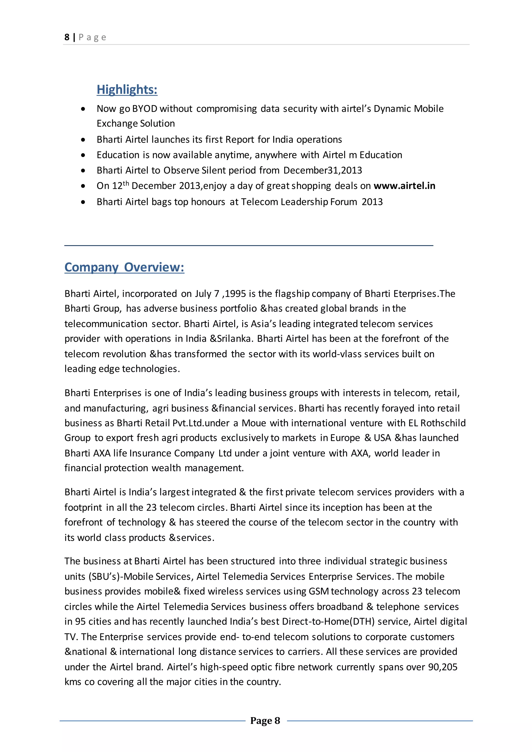 8 | P a g e
Page 8
Highlights:
 Now go BYOD without compromising data security with airtel’s Dynamic Mobile
Exchange Solution
 Bharti Airtel launches its first Report for India operations
 Education is now available anytime, anywhere with Airtel m Education
 Bharti Airtel to Observe Silent period from December31,2013
 On 12th December 2013,enjoy a day of great shopping deals on www.airtel.in
 Bharti Airtel bags top honours at Telecom Leadership Forum 2013
Company Overview:
Bharti Airtel, incorporated on July 7 ,1995 is the flagship company of Bharti Eterprises.The
Bharti Group, has adverse business portfolio &has created global brands in the
telecommunication sector. Bharti Airtel, is Asia’s leading integrated telecom services
provider with operations in India &Srilanka. Bharti Airtel has been at the forefront of the
telecom revolution &has transformed the sector with its world-vlass services built on
leading edge technologies.
Bharti Enterprises is one of India’s leading business groups with interests in telecom, retail,
and manufacturing, agri business &financial services. Bharti has recently forayed into retail
business as Bharti Retail Pvt.Ltd.under a Moue with international venture with EL Rothschild
Group to export fresh agri products exclusively to markets in Europe & USA &has launched
Bharti AXA life Insurance Company Ltd under a joint venture with AXA, world leader in
financial protection wealth management.
Bharti Airtel is India’s largest integrated & the first private telecom services providers with a
footprint in all the 23 telecom circles. Bharti Airtel since its inception has been at the
forefront of technology & has steered the course of the telecom sector in the country with
its world class products &services.
The business at Bharti Airtel has been structured into three individual strategic business
units (SBU’s)-Mobile Services, Airtel Telemedia Services Enterprise Services. The mobile
business provides mobile& fixed wireless services using GSMtechnology across 23 telecom
circles while the Airtel Telemedia Services business offers broadband & telephone services
in 95 cities and has recently launched India’s best Direct-to-Home(DTH) service, Airtel digital
TV. The Enterprise services provide end- to-end telecom solutions to corporate customers
&national & international long distance services to carriers. All these services are provided
under the Airtel brand. Airtel’s high-speed optic fibre network currently spans over 90,205
kms co covering all the major cities in the country.
 