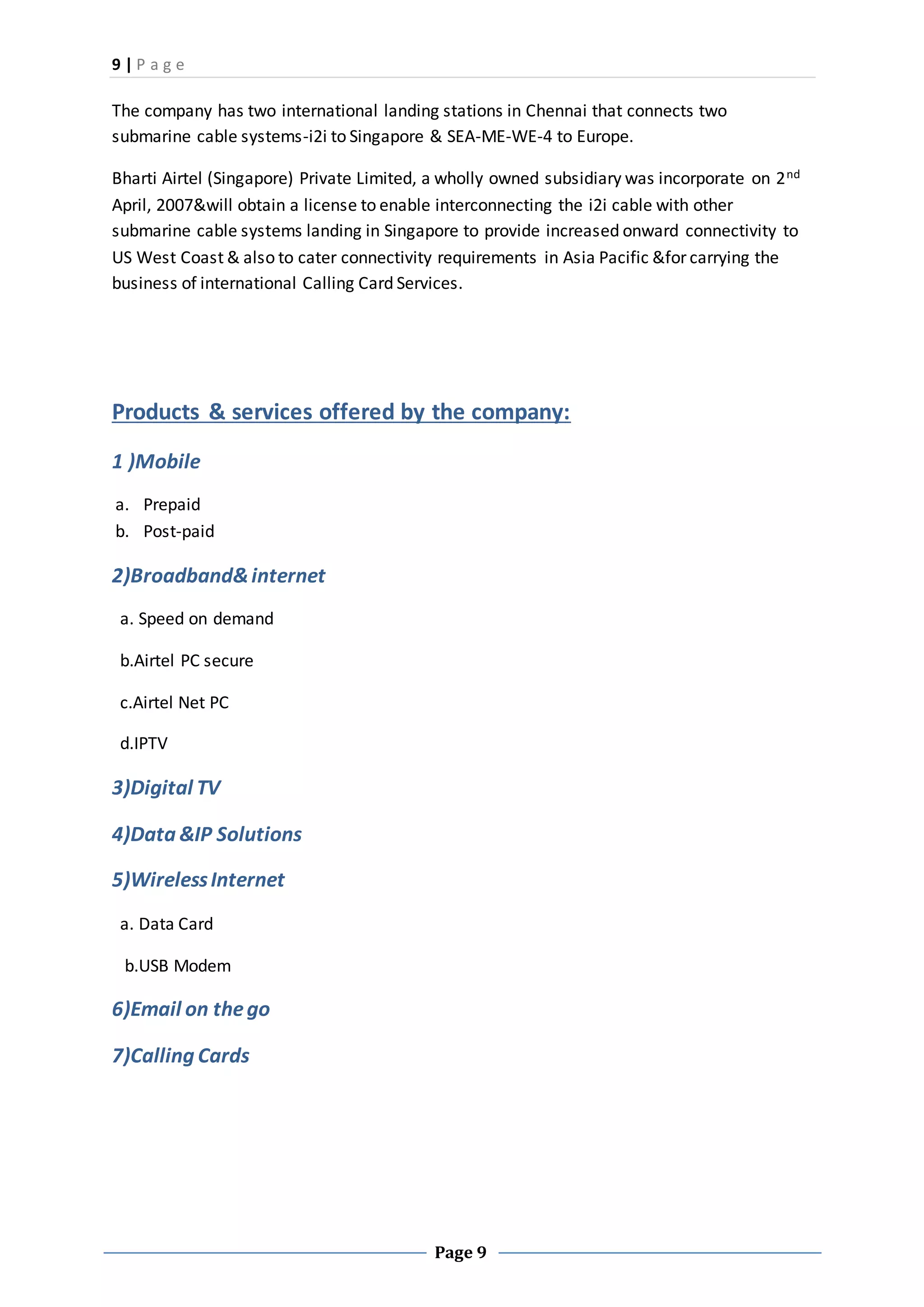 9 | P a g e
Page 9
The company has two international landing stations in Chennai that connects two
submarine cable systems-i2i to Singapore & SEA-ME-WE-4 to Europe.
Bharti Airtel (Singapore) Private Limited, a wholly owned subsidiary was incorporate on 2nd
April, 2007&will obtain a license to enable interconnecting the i2i cable with other
submarine cable systems landing in Singapore to provide increased onward connectivity to
US West Coast & also to cater connectivity requirements in Asia Pacific &for carrying the
business of international Calling Card Services.
Products & services offered by the company:
1 )Mobile
a. Prepaid
b. Post-paid
2)Broadband&internet
a. Speed on demand
b.Airtel PC secure
c.Airtel Net PC
d.IPTV
3)Digital TV
4)Data &IP Solutions
5)WirelessInternet
a. Data Card
b.USB Modem
6)Email on thego
7)Calling Cards
 