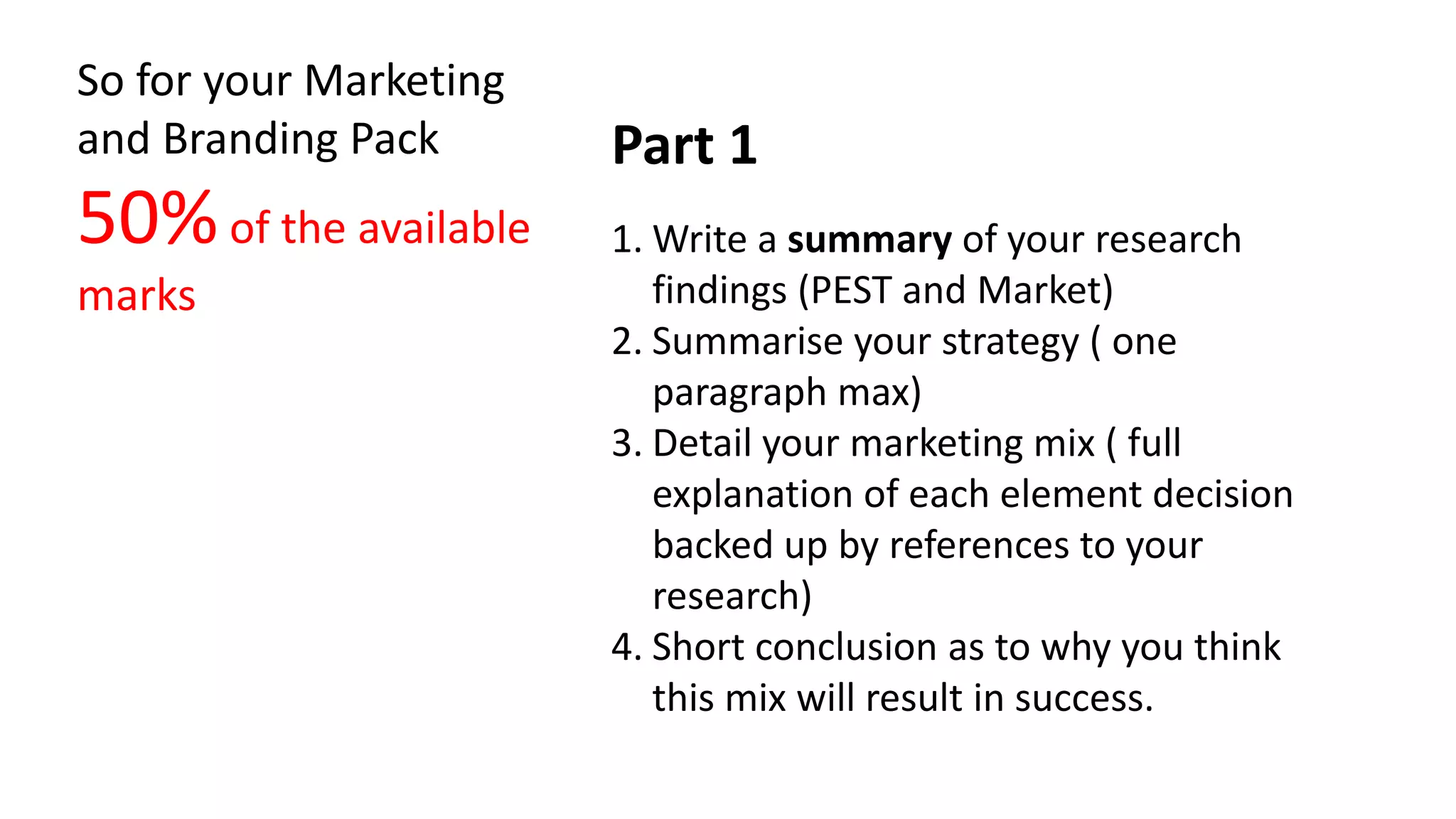So for your Marketing
and Branding Pack Part 1
50% of the available 1. Write a summary of your research
marks findings (PEST and Market)
2. Summarise your strategy ( one
paragraph max)
3. Detail your marketing mix ( full
explanation of each element decision
backed up by references to your
research)
4. Short conclusion as to why you think
this mix will result in success.