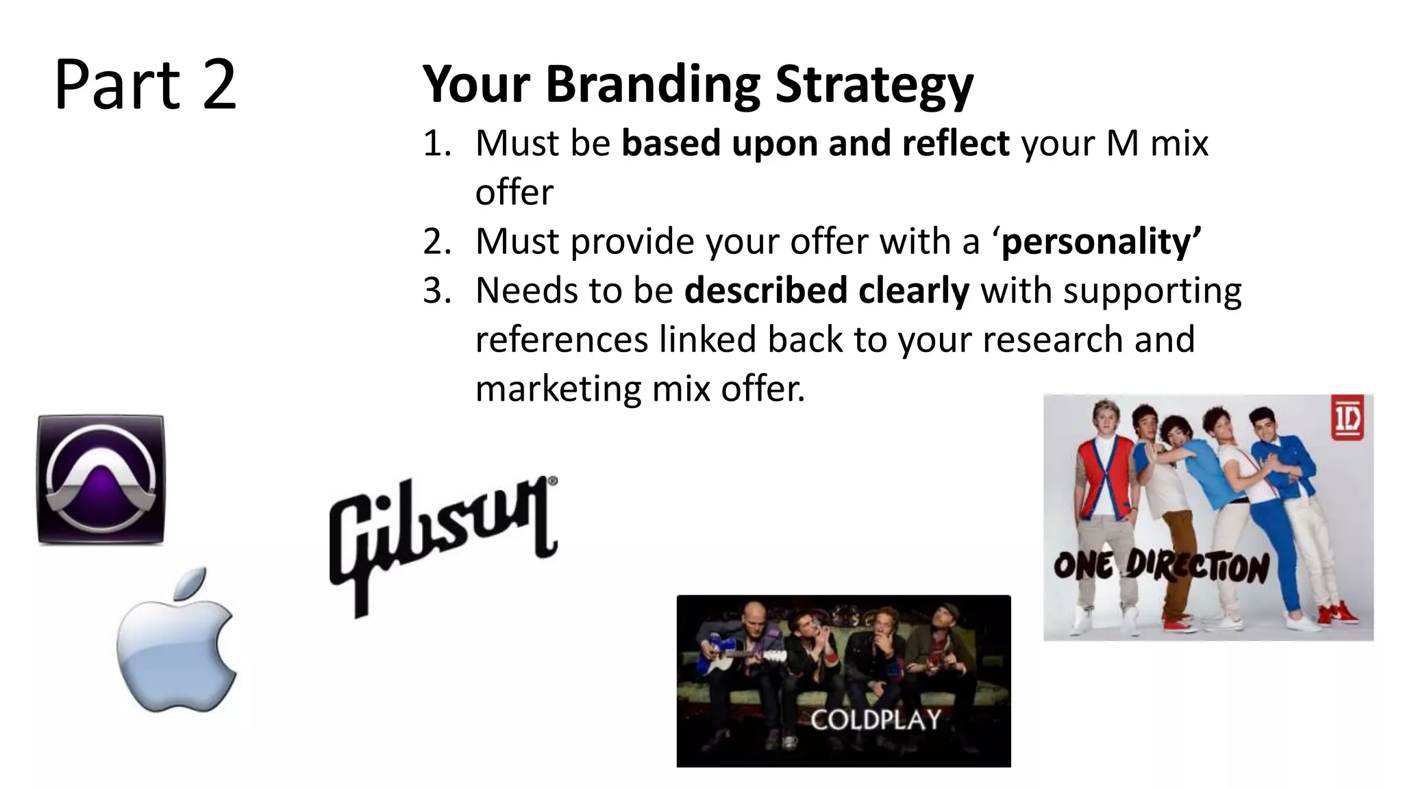 Part 2 Your Branding Strategy
1. Must be based upon and reflect your M mix
offer
2. Must provide your offer with a ‘personality’
3. Needs to be described clearly with supporting
references linked back to your research and
marketing mix offer.