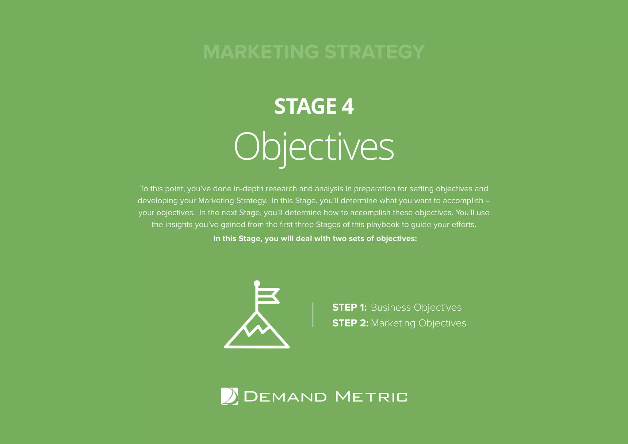 Objectives
STAGE 4
To this point, you’ve done in-depth research and analysis in preparation for setting objectives and
developing your Marketing Strategy. In this Stage, you’ll determine what you want to accomplish –
your objectives. In the next Stage, you’ll determine how to accomplish these objectives. You’ll use
the insights you’ve gained from the ﬁrst three Stages of this playbook to guide your efforts.
In this Stage, you will deal with two sets of objectives:
STEP 1: Business Objectives
STEP 2: Marketing Objectives
MARKETING STRATEGY
 
