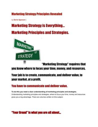 Marketing Strategy Principles Revealed
by Doris Spencer |


Marketing Strategy is Everything…
Marketing Principles and Strategies.




                      “Marketing Strategy” requires that
you know where to focus your time, money, and resources.

Your job is to create, communicate, and deliver value, to
your market, at a profit.

You have to communicate and deliver value.
To do this you need a clear understanding of marketing principles and strategies.
Understanding marketing principles and strategies, where to focus your time, money and resources
gives you a big advantage. There are volumes written on this subject.




“Your Brand” is what you are all about…
 