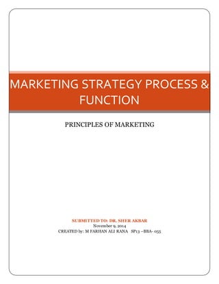MARKETING STRATEGY PROCESS & 
FUNCTION 
PRINCIPLES OF MARKETING 
SUBMITTED TO: DR. SHER AKBAR 
November 9, 2014 
CREATED by: M FARHAN ALI RANA SP13 –BBA- 055 
 
