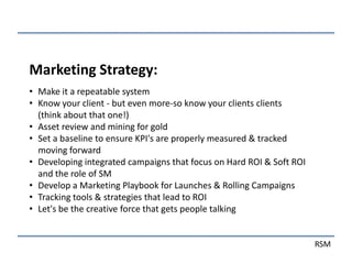 Marketing Strategy:
• Make it a repeatable system
• Know your client - but even more-so know your clients clients
  (think about that one!)
• Asset review and mining for gold
• Set a baseline to ensure KPI's are properly measured & tracked
  moving forward
• Developing integrated campaigns that focus on Hard ROI & Soft ROI
  and the role of SM
• Develop a Marketing Playbook for Launches & Rolling Campaigns
• Tracking tools & strategies that lead to ROI
• Let's be the creative force that gets people talking


                                                                      RSM
 