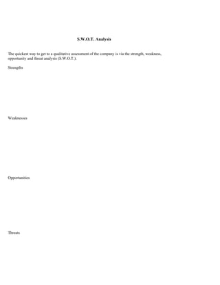 S.W.O.T. Analysis


The quickest way to get to a qualitative assessment of the company is via the strength, weakness,
opportunity and threat analysis (S.W.O.T.).

Strengths




Weaknesses




Opportunities




Threats
 