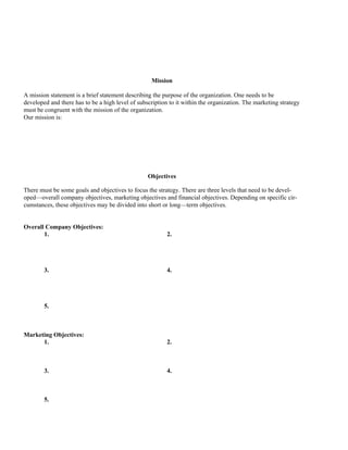 Mission

A mission statement is a brief statement describing the purpose of the organization. One needs to be
developed and there has to be a high level of subscription to it within the organization. The marketing strategy
must be congruent with the mission of the organization.
Our mission is:




                                                  Objectives

There must be some goals and objectives to focus the strategy. There are three levels that need to be devel-
oped—overall company objectives, marketing objectives and financial objectives. Depending on specific cir-
cumstances, these objectives may be divided into short or long—term objectives.


Overall Company Objectives:
       1.                                                 2.




        3.                                                4.




        5.



Marketing Objectives:
      1.                                                  2.



        3.                                                4.



        5.
 