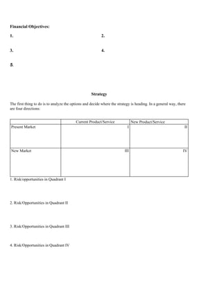 Financial Objectives:

1.                                                        2.


3.                                                        4.


5.




                                                    Strategy

The first thing to do is to analyze the options and decide where the strategy is heading. In a general way, there
are four directions:


                                          Current Product/Service              New Product/Service
Present Market                                                             I                                    II




New Market                                                               III                                   IV




1. Risk/opportunities in Quadrant I




2. Risk/Opportunities in Quadrant II




3. Risk/Opportunities in Quadrant III



4. Risk/Opportunities in Quadrant IV
 